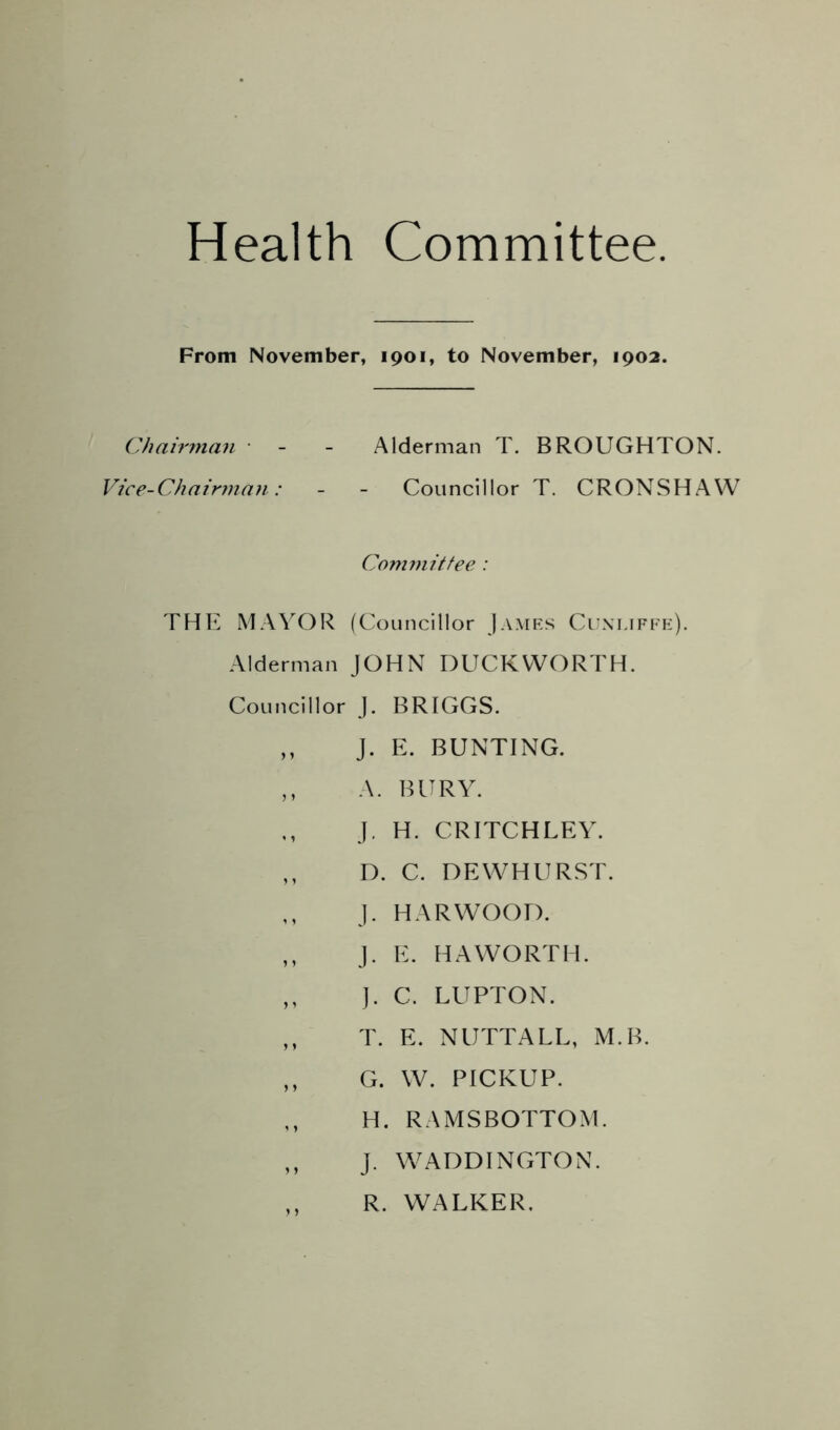 Health Committee From November, 1901, to November, 1902. ChairiiKm ■ - - Alderman T. BROUGHTON. Vice-Chairman: - - Councillor T. CRONSHAW Committee : THE MAYOR (Councillor Jamks Cuxi.ifi'k). Alderman JOHN DUCKWORTH. Councillor j. BRIGGS. ,, j. E. BUNTING. ,, A. BURY. J. H. CRITCHLEY. ,, D. C. DEWHURST. j. HARWOOD. ,, j. E. HAWORTH. ,, ]. C. LUPTON. ,, T. E. NUTTALL, M.B. ,, G. W. PICKUP. H. RAMSBOTTOM. ,, J. W^ADDINGTON. ,, R. WALKER.