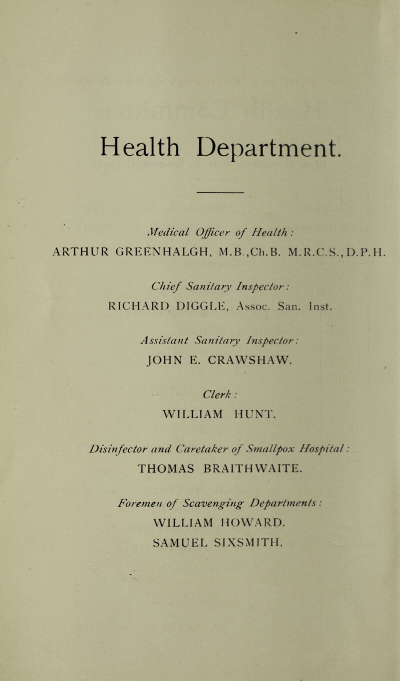 Health Department Medical Officer of Flealth : ARTHUR GREENHALGH, M.B.,Ch.B. M. R.C.S., I). P. H. Chief Sanitary Inspector: RICHARD HIGGLE, Assoc. San. Inst. Assistant Sanitary his pec tor: JOHN E. CRAWSHAW. Clerk : WILLIAM HUNT. Disinfector and Caretaker of Sniallpox Hospital: THOMAS BRAITHWAITE. Foremen of Scavenging Departments: WILLIAM HOWARD. SAMUEL SIXSMITH.