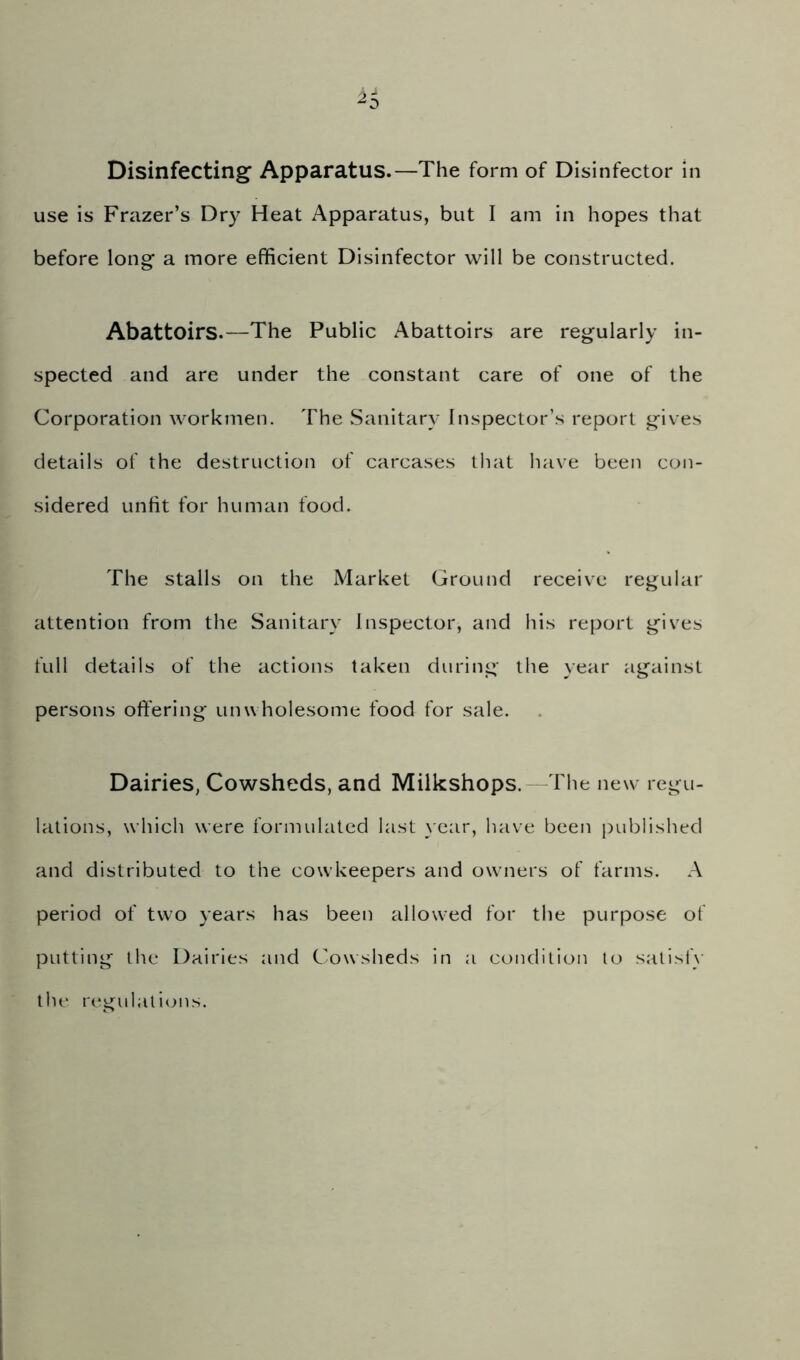 Disinfecting Apparatus.—The form of Disinfector in use is Frazer’s Dry Heat Apparatus, but I am in hopes that before long a more efficient Disinfector will be constructed. Abattoirs.—The Public Abattoirs are regularly in- spected and are under the constant care of one of the Corporation workmen. The Sanitary Inspector’s report gives details of the destruction of carcases lliat have been con- sidered unfit for human food. The stalls on the Market Ground receive regular attention from the Sanitary Inspector, and his report gives full details of the actions taken during the year against persons offering unwholesome food for sale. Dairies, Cowsheds, and Milkshops. The new regu- lations, which were formulated last year, have been published and distributed to the cowkeepers and owners of farms. A period of two years has been allowed for the purpose of putting the Dairies and Cowsheds in a condition to satisfy the regulations.