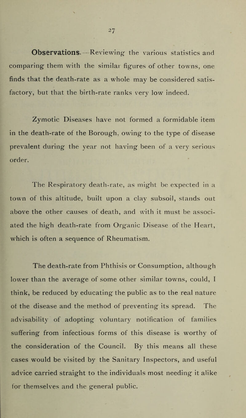 Observations. - Reviewing- the various statistics and comparing them with the simila! figures of other towns, one finds that the death-rate as a whole may be considered satis- factory, but that the birth-rate ranks very low indeed. Zymotic Diseases have not formed a formidable item in the death-rate of the Borough, owing to the type of disease prevalent during the year not having been of a very serious order. The Respiratory death-rate, as might be expected in a town of this altitude, built upon a clay subsoil, stands out above the other causes of death, and with it must be associ- ated the high death-rate from Organic Disease of the Heart, which is often a sequence of Rheumatism. The death-rate from Phthisis or Consumption, although lower than the average of some other similar towns, could, T think, be reduced by educating the public as to the real nature of the disease and the method of preventing its spread. The advisability of adopting voluntary notification of families suffering from infectious forms of this disease is worthy of the consideration of the Council. By this means all these cases would be visited by the Sanitary Inspectors, and useful advice carried straight to the individuals most needing it alike for themselves and the general public.