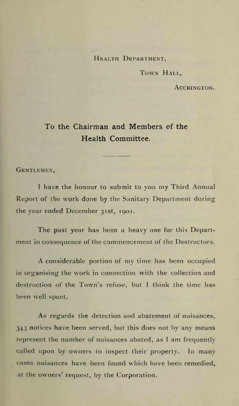 Health Department, Town Hall, Accrington. To the Chairman and Members of the Health Committee. Gentlemen, I have the honour to submit to you my Third Annual Report of the work done by the Sanitary Department during the year ended December 31st, 1901. The past year has been a heavy one for this Depart- ment in consequence of the commencement of the Destructors. A considerable portion of my time lias been occupied in organising the work in connection with the collection and destruction of the Town’s refuse, but I think the time has been well spent. As regards the detection and abatement of nuisances, 343 notices have been served, but this does not by any means represent the number of nuisances abated, as I am frequently called upon by owners to inspect their property. In many cases nuisances have been found which have been remedied, at the owners’ request, by the Corporation.