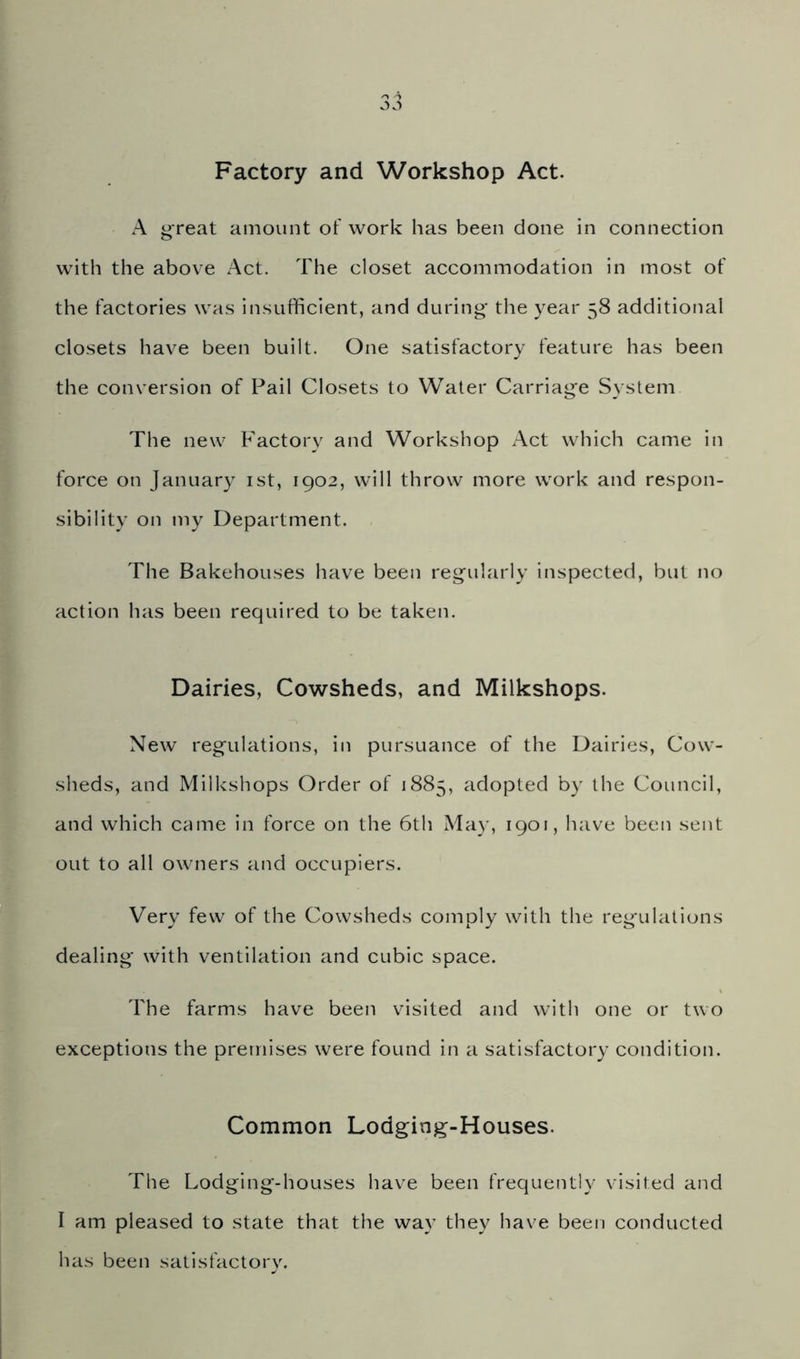 Factory and Workshop Act. A great ainount of work has been done in connection with the above Act. The closet accommodation in most of the factories was insufficient, and during' the year 58 additional closets have been built. One satisfactory feature has been the conversion of Pail Closets to Water Carriage System The new Factory and Workshop Act which came in force on January ist, 1902, will throw more work and respon- sibility on my Department. The Bakehouses have been regularly inspected, but no action has been required to be taken. Dairies, Cowsheds, and Milkshops. New regulations, in pursuance of the Dairies, Cow- sheds, and Milkshops Order of 1885, adopted by the Council, and which came in force on the 6th May, 1901, have been sent out to all owners and occupiers. Very few of the Cowsheds comply with the regulations dealing with ventilation and cubic space. The farms have been visited and with one or two exceptions the premises were found in a satisfactory condition. Common Lodging-Houses. The Lodging-houses have been frequently visited and I am pleased to state that the way they have been conducted has been satisfactory.