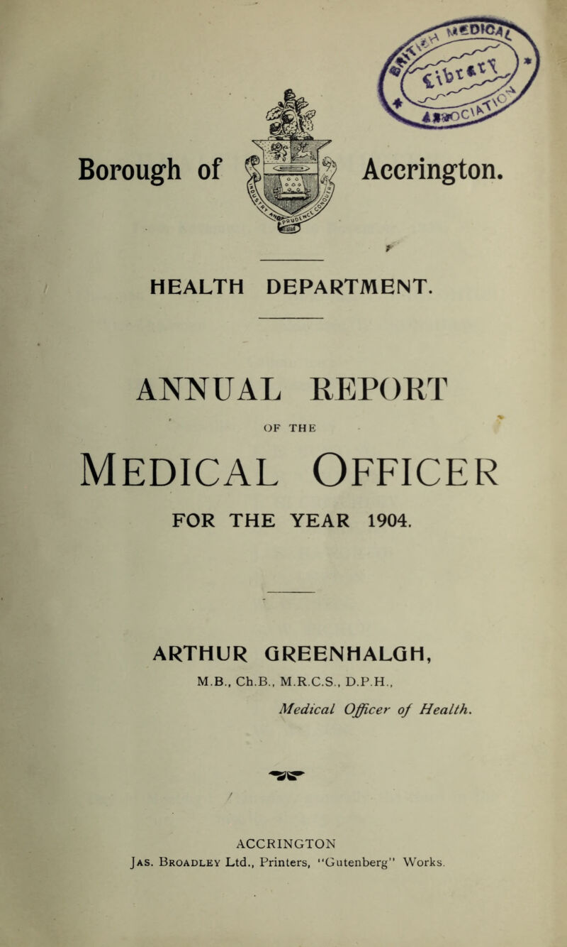 Borough of r HEALTH DEPARTMENT. ANNUAL REPOKT OF THE Medical Officer FOR THE YEAR 1904. ARTHUR QREENHALQH, M.B., Ch.B., M.R.C.S., D.P.H.. Medical Officer of Health. ACCRINGTON Jas. Broadley Ltd., Printers, “Gutenberg” Works.