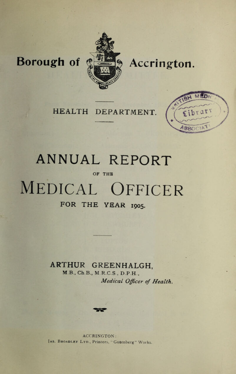 Borough of Accrington HEALTH DEPARTMENT. ANNUAL REPORT OF THE Medical Officer FOR THE YEAR 1905. ARTHUR GREENHALGH, M B., Ch B.. M R.C.S , D.P H.. Medical Officer of Health. ACCRINGTON :