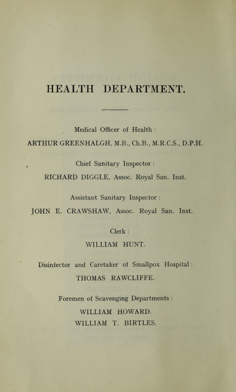 HEALTH DEPARTMENT. Medical Officer of Health : ARTHUR GREENHALGH, M.B., Ch.B., M.R.C.S., D.P.H. Chief Sanitary Inspector : RICHARD HIGGLE, Assoc. Royal San. Inst. Assistant Sanitary Inspector : JOHN E. CRAWSHAW, Assoc. Royal San. Inst. Clerk : WILLIAM HUNT. Disinfector and Caretaker of Smallpox Hospital : THOMAS RAWCLIFFE. Foremen of Scavenging Departments : WILLIAM HOWARD. WILLIAM T. BIRTLES.