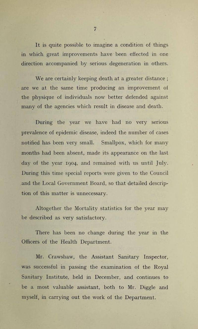 1 It is quite possible to imagine a condition of things in which great improvements have been effected in one direction accompanied by serious degeneration in others. We are certainly keeping death at a greater distance ; are we at the same time producing an improvement of the physique of individuals now better defended against many of the agencies which result in disease and death. During the year we have had no very serious prevalence of epidemic disease, indeed the number of cases notified has been very small. Smallpox, which for many months had been absent, made its appearance on the last day of the year 1904, and remained with us until July. During this time special reports were given to the Council and the Local Government Board, so that detailed descrip- tion of this matter is unnecessary. Altogether the Mortality statistics for the year may be described as very satisfactory. There has been no change during the year in the Officers of the Health Department. Mr. Crawshaw, the Assistant Sanitary Inspector, was successful in passing the examination of the Royal Sanitary Institute, held in December, and continues to be a most valuable assistant, both to Mr. Diggle and myself, in carrying out the work of the Department.