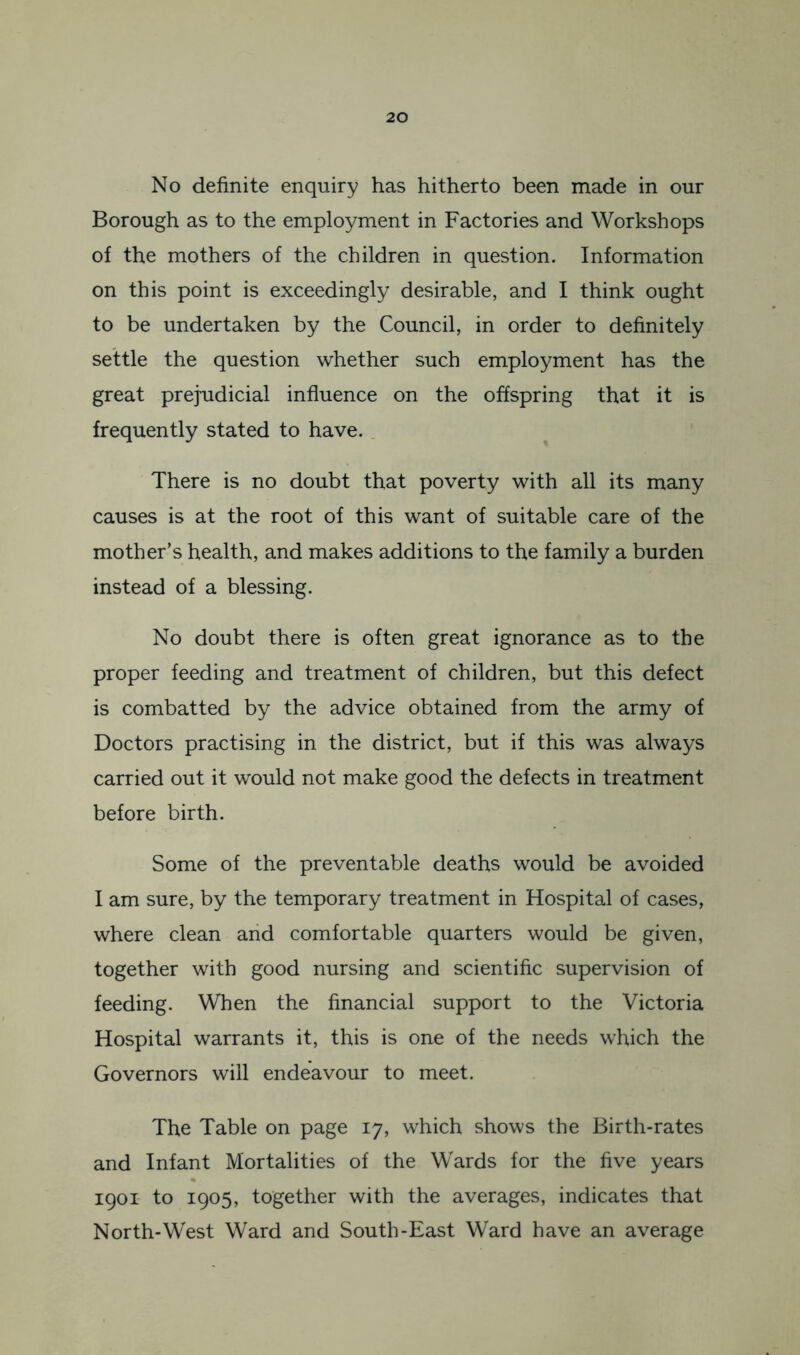 No definite enquiry has hitherto been made in our Borough as to the employment in Factories and Workshops of the mothers of the children in question. Information on this point is exceedingly desirable, and I think ought to be undertaken by the Council, in order to definitely settle the question whether such employment has the great prejudicial influence on the offspring that it is frequently stated to have. There is no doubt that poverty with all its many causes is at the root of this want of suitable care of the mother’s health, and makes additions to the family a burden instead of a blessing. No doubt there is often great ignorance as to the proper feeding and treatment of children, but this defect is combatted by the advice obtained from the army of Doctors practising in the district, but if this was always carried out it would not make good the defects in treatment before birth. Some of the preventable deaths would be avoided I am sure, by the temporary treatment in Hospital of cases, where clean arid comfortable quarters would be given, together with good nursing and scientific supervision of feeding. When the financial support to the Victoria Hospital warrants it, this is one of the needs which the Governors will endeavour to meet. The Table on page 17, which shows the Birth-rates and Infant Mortalities of the Wards for the five years igoi- to 1905, together with the averages, indicates that North-West Ward and South-East Ward have an average