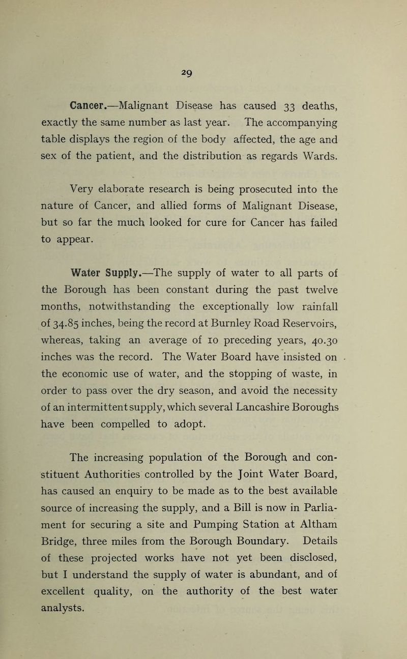 Cancer.—Malignant Disease has caused 33 deaths, exactly the same number as last year. The accompanying table displays the region of the body affected, the age and sex of the patient, and the distribution as regards Wards. Very elaborate research is being prosecuted into the nature of Cancer, and allied forms of Malignant Disease, but so far the much looked for cure for Cancer has failed to appear. Water Supply.—The supply of water to all parts of the Borough has been constant during the past twelve months, notwithstanding the exceptionally low rainfall of 34.85 inches, being the record at Burnley Road Reservoirs, whereas, taking an average of 10 preceding years, 40.30 inches was the record. The Water Board have insisted on the economic use of water, and the stopping of waste, in order to pass over the dry season, and avoid the necessity of an intermittent supply, which several Lancashire Boroughs have been compelled to adopt. The increasing population of the Borough and con- stituent Authorities controlled by the Joint Water Board, has caused an enquiry to be made as to the best available source of increasing the supply, and a Bill is now in Parlia- ment for securing a site and Pumping Station at Altham Bridge, three miles from the Borough Boundary. Details of these projected works have not yet been disclosed, but I understand the supply of water is abundant, and of excellent quality, on the authority of the best water analysts.