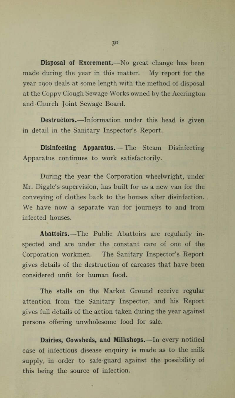 Disposal of Excrement.—No great change has been made during the year in this matter. My report for the year 1900 deals at some length with the method of disposal at the Coppy Clough Sewage Works owned by the Accrington and'Church Joint Sewage Board. Destructors.—Information under this head is given in detail in the Sanitary Inspector’s Report. Disinfecting Apparatus.— The Steam Disinfecting Apparatus continues to work satisfactorily. During the year the Corporation wheelwright, under Mr. Diggle’s supervision, has built for us a new van for the conveying of clothes back to the houses after disinfection. We have now a separate van for journeys to and from infected houses. Abattoirs.—The Public Abattoirs are regularly in- spected and are under the constant care of one of the Corporation workmen. The Sanitary Inspector’s Report gives details of the destruction of carcases that have been considered unfit for human food. The stalls on the Market Ground receive regular attention from the Sanitary Inspector, and his Report gives full details of the.action taken during the year against persons offering unwholesome food for sale. Dairies, Cowsheds, and Milkshops.—In every notified case of infectious disease enquiry is made as to the milk supply, in order to safe-guard against the possibility of this being the source of infection.