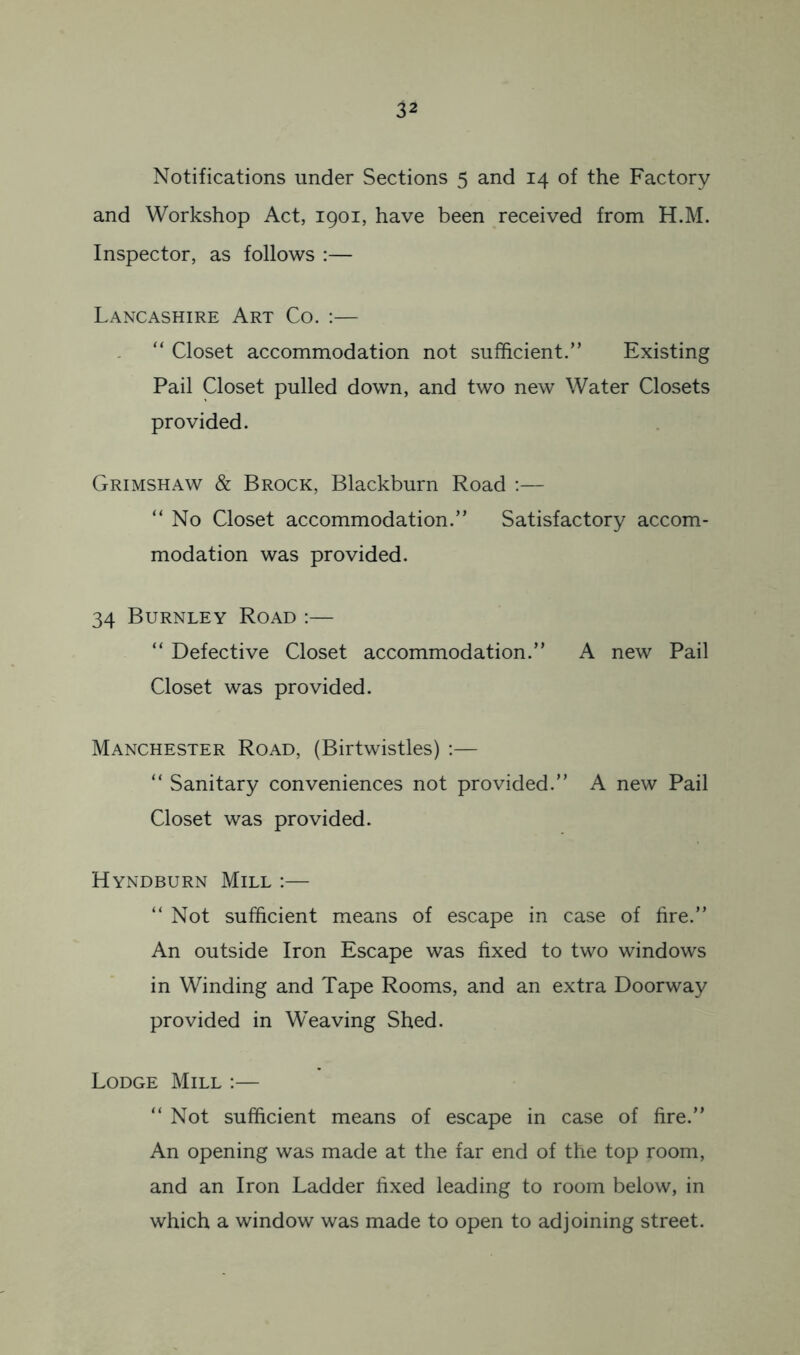 Notifications under Sections 5 and 14 of the Factory and Workshop Act, 1901, have been received from H.M. Inspector, as follows :— Lancashire Art Co. ;— “ Closet accommodation not sufficient.” Existing Pail Closet pulled down, and two new Water Closets provided. Grimshaw & Brock, Blackburn Road ;— ” No Closet accommodation.” Satisfactory accom- modation was provided. 34 Burnley Road :— “ Defective Closet accommodation.” A new Pail Closet was provided. Manchester Road, (Birtwistles) ;— “ Sanitary conveniences not provided.” A new Pail Closet was provided. Hyndburn Mill :— ” Not sufficient means of escape in case of fire.” An outside Iron Escape was fixed to two windows in Winding and Tape Rooms, and an extra Doorway provided in Weaving Shed. Lodge Mill ;— “Not sufficient means of escape in case of fire.” An opening was made at the far end of the top room, and an Iron Ladder fixed leading to room below, in which a window was made to open to adjoining street.