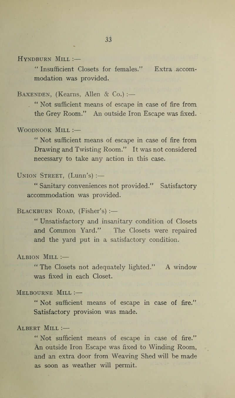 Hyndburn Mill ;— “ Insufficient Closets for females.” Extra accom- modation was provided. Baxenden, (Kearns, Allen & Co.) :— . “ Not sufficient means of escape in case of fire from the Grey Room.” An outside Iron Escape was fixed. - WOODNOOK Mill :— “Not sufficient means of escape in case of fire from Drawing and Twisting Room.” It was not considered necessary to take any action in this case. Union Street, (Lunn’s) ;— “ Sanitary conveniences not provided.” Satisfactory accommodation was provided. Blackburn Road, (Fisher’s) :— “ Unsatisfactory and insanitary condition of Closets and Common Yard.” The Closets were repaired and the yard put in a satisfactory condition. Albion Mill :— “ The Closets not adequately lighted.” A window was fixed in each Closet. Melbourne Mill :— “ Not sufficient means of escape in case of fire.” Satisfactory provision was made. Albert Mill ;— “ Not sufficient means of escape in case of fire.” An outside Iron Escape was fixed to Winding Room, and an extra door from Weaving Shed will be made as soon as weather will permit.
