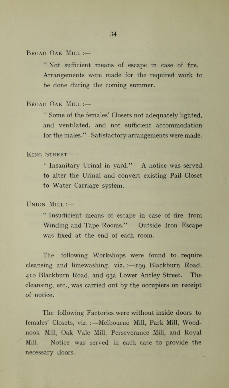 Broad Oak Mill ;— “ Not sufficient means of escape in case of fire. Arrangements were made for the required work to be done during the coming summer. Broad Oak Mill :— “ Some of the females’ Closets not adequately lighted, and ventilated, and not sufficient accommodation for the males.” Satisfactory arrangements were made. King Street ;— ” Insanitary Urinal in yard.” A notice was served to alter the Urinal and convert existing Pail Closet to Water Carriage system. Union Mill :— ” Insufficient means of escape in case of fire from Winding and Tape Rooms.” Outside Iron Escape was fixed at the end of each room. The following Workshops were found to require cleansing and limewashing, viz. :—199 Blackburn Road, 410 Blackburn Road, and 93a Lower Antley Street. The cleansing, etc., was carried out by the occupiers on receipt of notice. The following Factories were without inside doors to females’ Closets, viz. :—Melbourne Mill, Park Mill, Wood- nook Mill, Oak Vale Mill, Perseverance Mill, and Royal Mill. Notice was served in each case to provide the necessary doors.