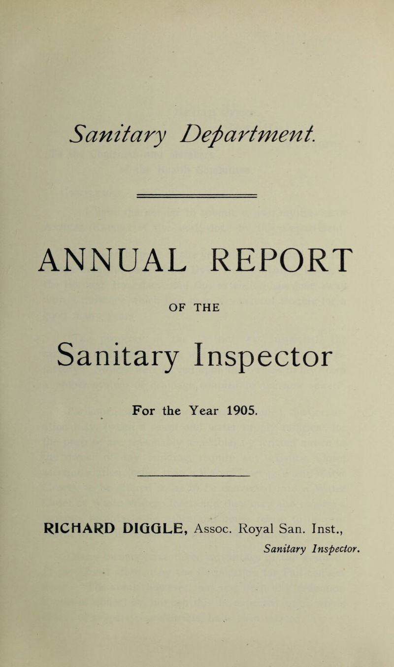 Sanitary Department. ANNUAL REPORT OF THE Sanitary Inspector For the Year 1905. RICHARD DIQQLE, Assoc. Royal San. Inst., Sanitary Inspector,