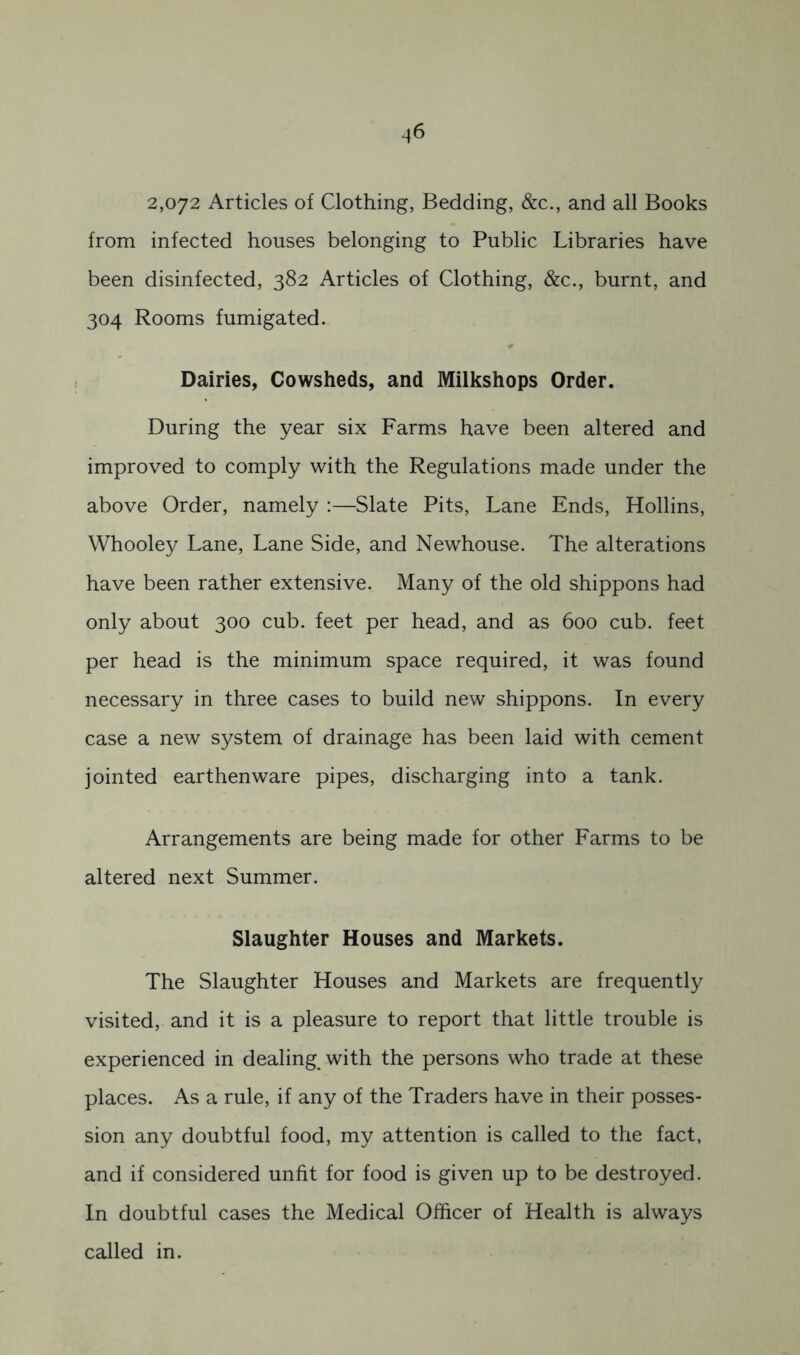 2,072 Articles of Clothing, Bedding, &c., and all Books from infected houses belonging to Public Libraries have been disinfected, 382 Articles of Clothing, &c., burnt, and 304 Rooms fumigated. Dairies, Cowsheds, and Milkshops Order. During the year six Farms have been altered and improved to comply with the Regulations made under the above Order, namely :—Slate Pits, Lane Ends, Hollins, Whooley Lane, Lane Side, and Newhouse. The alterations have been rather extensive. Many of the old shippons had only about 300 cub. feet per head, and as 600 cub. feet per head is the minimum space required, it was found necessary in three cases to build new shippons. In every case a new system of drainage has been laid with cement jointed earthenware pipes, discharging into a tank. Arrangements are being made for other Farms to be altered next Summer. Slaughter Houses and Markets. The Slaughter Houses and Markets are frequently visited, and it is a pleasure to report that little trouble is experienced in dealing, with the persons who trade at these places. As a rule, if any of the Traders have in their posses- sion any doubtful food, my attention is called to the fact, and if considered unfit for food is given up to be destroyed. In doubtful cases the Medical Officer of Health is always called in.