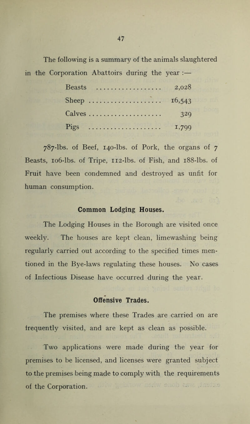 The following is a summary of the animals slaughtered in the Corporation Abattoirs during the year ;— Beasts 2,028 Sheep . 16,543 Calves 329 Pigs 1,799 787-lbs. of Beef, 140-lbs. of Pork, the organs of 7 Beasts, 106-lbs. of Tripe, 112-lbs. of Fish, and 188-lbs. of Fruit have been condemned and destroyed as unfit for human consumption. Common Lodging Houses. The Lodging Houses in the Borough are visited once weekly. The houses are kept clean, limewashing being regularly carried out according to the specified times men- tioned in the Bye-laws regulating these houses. No cases of Infectious Disease have occurred during the year. Offensive Trades. The premises where these Trades are carried on are frequently visited, and are kept as clean as possible. Two applications were made during the year for premises to be licensed, and licenses were granted subject to the premises being made to comply with the requirements of the Corporation.