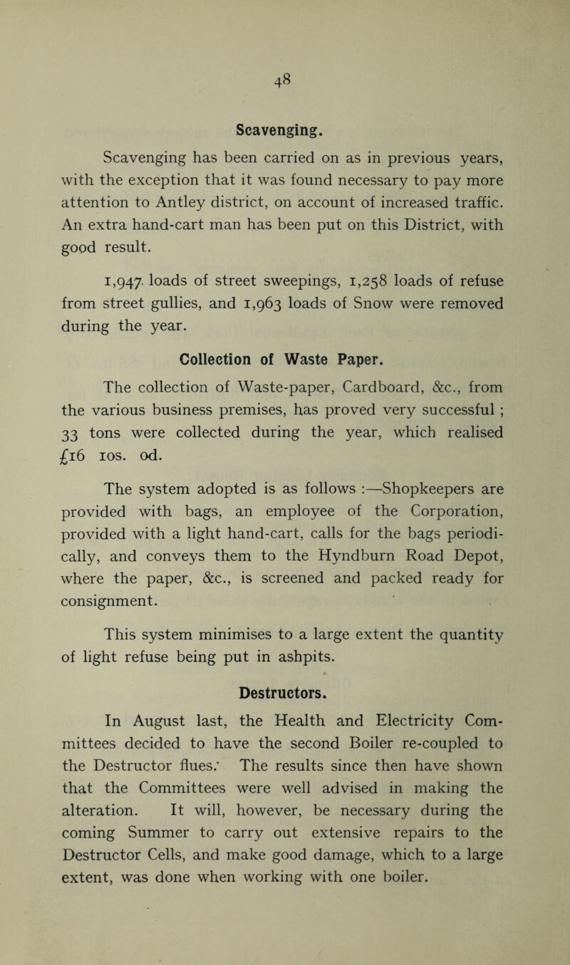 Scavenging. Scavenging has been carried on as in previous years, with the exception that it was found necessary to pay more attention to Antley district, on account of increased traffic. An extra hand-cart man has been put on this District, with good result. 1,947. loads of street sweepings, 1,258 loads of refuse from street gullies, and 1,963 loads of Snow were removed during the year. Collection of Waste Paper. The collection of Waste-paper, Cardboard, &c., from the various business premises, has proved very successful ; 33 tons were collected during the year, which realised £16 los. od. The system adopted is as follows :—Shopkeepers are provided with bags, an employee of the Corporation, provided with a light hand-cart, calls for the bags periodi- cally, and conveys them to the Hyndburn Road Depot, where the paper, &c., is screened and packed ready for consignment. This system minimises to a large extent the quantity of light refuse being put in ashpits. Destructors. In August last, the Health and Electricity Com- mittees decided to have the second Boiler re-coupled to the Destructor flues.* The results since then have shown that the Committees were well advised in making the alteration. It will, however, be necessary during the coming Summer to carry out extensive repairs to the Destructor Cells, and make good damage, which to a large extent, was done when working with one boiler.