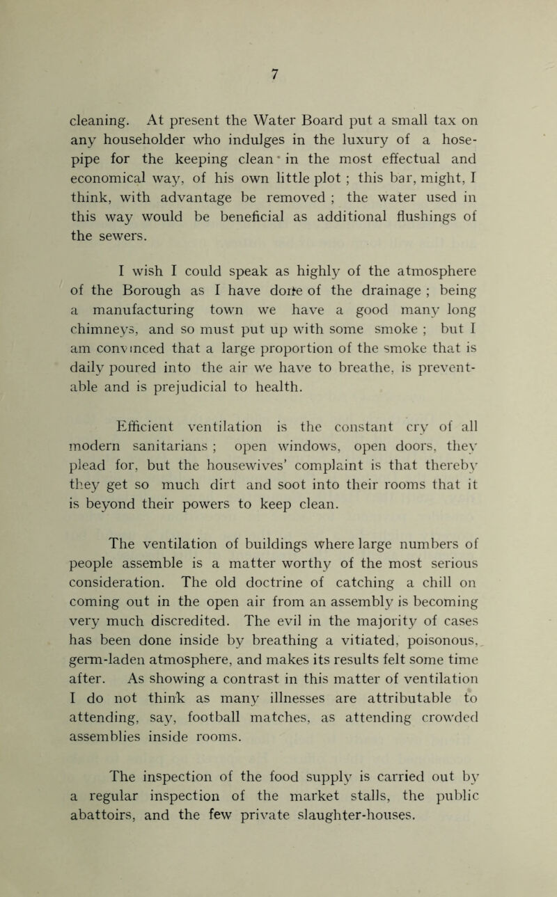 cleaning. At present the Water Board put a small tax on any householder who indulges in the luxury of a hose- pipe for the keeping clean * in the most effectual and economical way, of his own little plot ; this bar, mJght, I think, with advantage be removed ; the water used in this way would be beneficial as additional flushings of the sewers. I wish I could speak as highly of the atmosphere of the Borough as I have dorte of the drainage ; being a manufacturing town we have a good many long chimneys, and so must put up with some smoke ; but I am convinced that a large proportion of the smoke that is daily poured into the air We have to breathe, is prevent- able and is prejudicial to health. Eflicient ventilation is the constant cry of all modern sanitarians ; open windows, open doors, they plead for, but the housewives’ complaint is that thereby they get so much dirt and soot into their rooms that it is beyond their powers to keep clean. The ventilation of buildings where large numbers of people assemble is a matter worthy of the most serious consideration. The old doctrine of catching a chill on coming out in the open air from an assembly is becoming very much discredited. The evil in the majority of cases has been done inside by breathing a vitiated, poisonous,, germ-laden atmosphere, and makes its results felt some time after. As showing a contrast in this matter of ventilation I do not think as many illnesses are attributable to attending, say, football matches, as attending crowded assemblies inside rooms. The inspection of the food supply is carried out by a regular inspection of the market stalls, the public abattoirs, and the few private slaughter-houses.