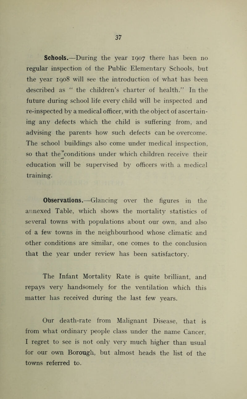 Schools.—During the year 1907 there has been no regular inspection of the Public Elementary Schools, but the year 1908 will see the introduction of what has been described as ‘‘ the children’s charter of health.” In the future during school life every child will be inspected and re-inspected by a medical officer, with the object of ascertain- ing any defects which the child is suffering from, and advising the parents how such defects can be overcome. The school buildings also come under medical inspection, so that the Conditions under which children receive their education will be supervised by officers with a m.edical training. Observations.—Glancing over the figures in the annexed Table, which shows the mortality statistics of several towns with populations about our own, and also of a few towns in the neighbourhood whose climatic and other conditions are similar, one comes to the conclusion that the year under review has been satisfactory. The Infant Mortality Rate is quite brilliant, and repays very handsomely for the ventilation which this matter has received during the last few years. Our death-rate from Malignant Disease, that is from what ordinary people class under the name Cancer, I regret to see is not only very much higher than usual for our own Borough, but almost heads the list of the towns referred to.