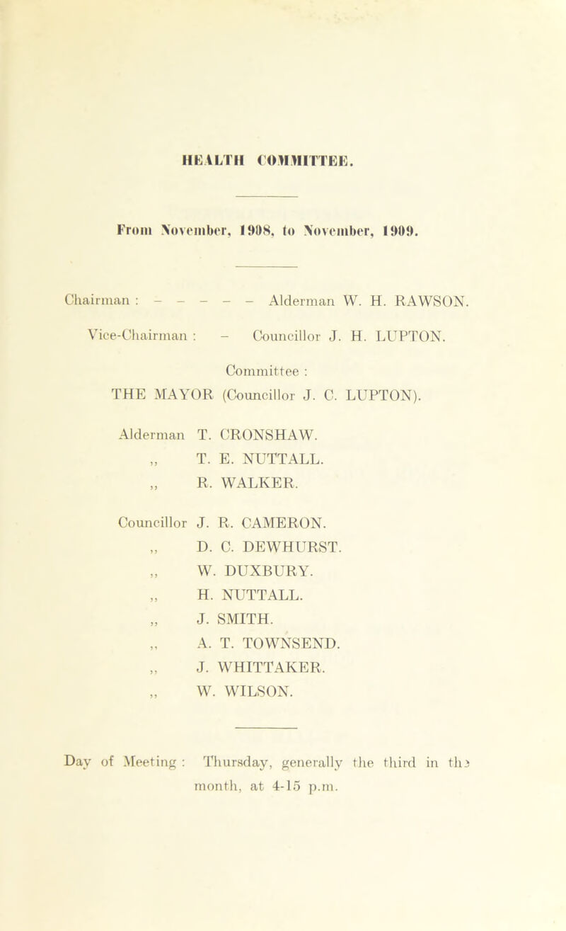 IIIUTII COMMITTEE. From .November, 191)8, to November, 1909. Chairman Alderman W. H. RAWSON. Vice-Chairman : - Councillor J. H. LUPTON. Committee : THE MAYOR (Councillor J. C. LUPTON). Alderman T. CRONSHAW. „ T. E. NUTTALL. „ R. WALKER. Councillor J. R. CAMERON. D. C. DEWHURST. „ W. DUXBURY. „ H. NUTTALL. „ J. SMITH. „ A. T. TOWNSEND. „ J. WHITTAKER. „ W. WILSON. Day of Meeting : Thursday, generally the third in tin month, at 4-15 p.m.