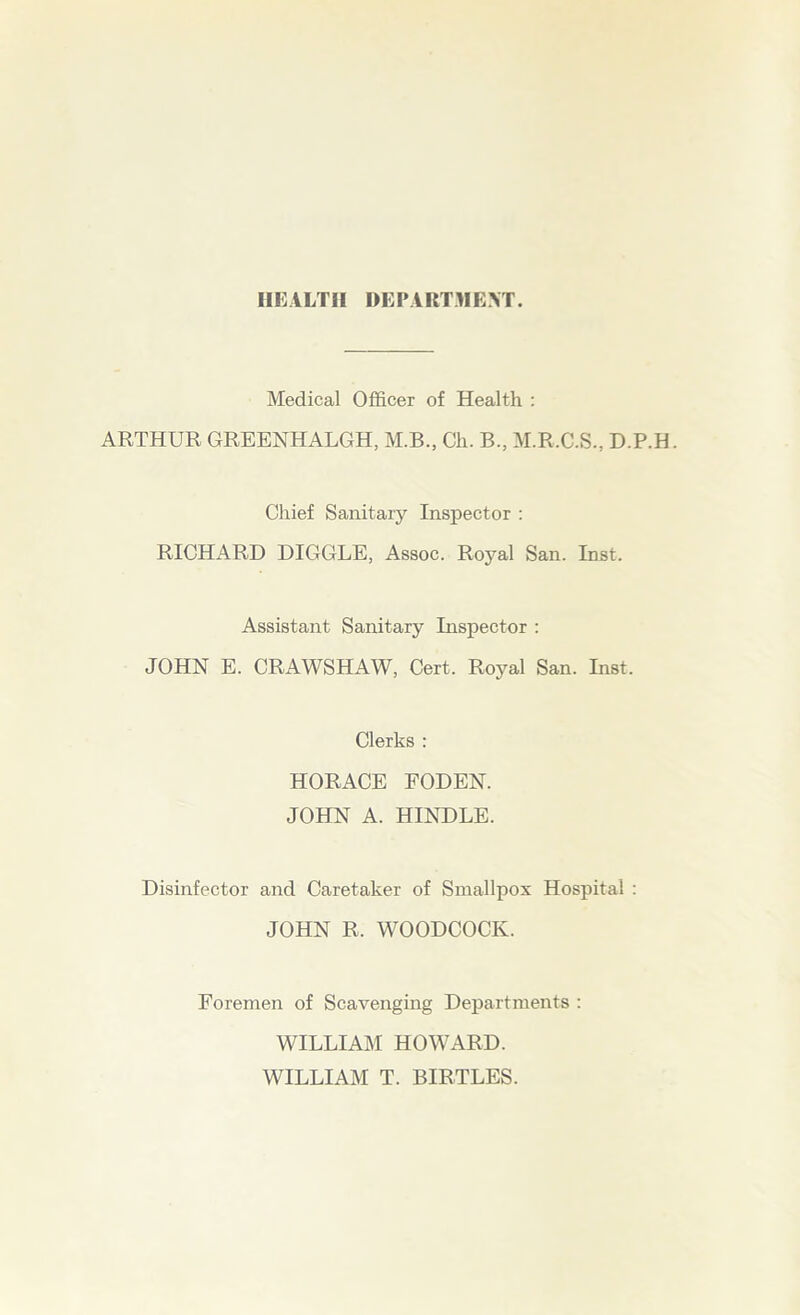 HEALTH DEPARTMEXT. Medical Officer of Health : ARTHUR GREENHALGH, M.B., Ch. B., M.R.C.S., D.P.H. Chief Sanitary Inspector : RICHARD DIGGLE, Assoc. Royal San. Inst. Assistant Sanitary Inspector : JOHN E. CRAWSHAW, Cert. Royal San. Inst. Clerks : HORACE FODEN. JOHN A. HINDLE. Disinfector and Caretaker of Smallpox Hospital : JOHN R. WOODCOCK. Foremen of Scavenging Departments : WILLIAM HOWARD. WILLIAM T. BIRTLES.