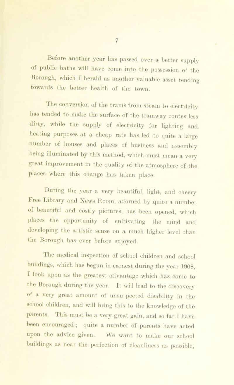 Before another year has passed over a better supply of public baths will have come into the possession of the Borough, which I herald as another valuable asset tending towards the better health of the town. The conversion of the trams from steam to electricity has tended to make the surface of the tramway routes less dirty, while the supply of electricity for lighting and heating purposes at a cheap rate has led to quite a large number of houses and places of business and assembly being illuminated by this method, which must mean a very great improvement in the qualily of the atmosphere of the places where this change has taken place. During the year a very beautiful, light, and cheery Free Library and News Room, adorned by quite a number of beautiful and costly pictures, has been opened, which places the opportunity of cultivating the mind and developing the artistic sense on a much higher level than the Borough has ever before enjoyed. The medical inspection of school children and school buildings, which has begun in earnest during the year 1908, I look upon as the greatest advantage which has come to the Borough during the year. It will lead to the discovery of a very great amount of unsu pected disability in the school children, and will bring this to the knowledge of the parents. This must be a very great gain, and so far I have been encouraged ; quite a number of parents have acted upon the advice given. We want to make our school buildings as near the perfection of cleanliness as possible,