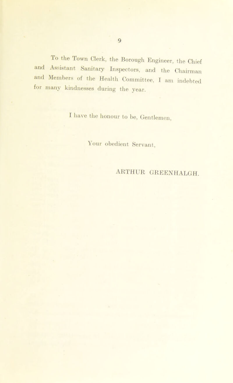 To the Town Clerk, the Borough Engineer, the Chief and Assistant Sanitary Inspectors, and the Chairman and Members of the Health Committee, I am indebted for many kindnesses during the year. I ha\ e the honour to be, Gentlemen, Your obedient Servant, ARTHUR, GREENHALGH.