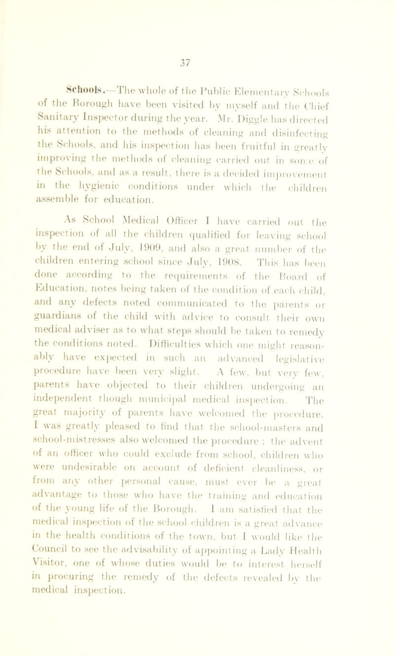 Schools.—The whole of the Public Elementary Schools of the Borough have been visited by myself and the Chief Sanitary Inspector during the year. Mr. Higgle has directed his attention to the methods of cleaning and disinfecting the Schools, and his inspection has been fruitful in greatly improving the methods of cleaning carried out in some of the Schools, and as a result, there is a decided improvement in the hygienic conditions under which the children assemble for education. As School Medical Officer I have carried out the inspection of all the children qualified for leaving school by the end of July, 1909, and also a great number of the children entering school since July, 1908. This has been done according to the requirements of the Board of Education, notes being taken of the condition of each child, and any defects noted communicated to the parents or guardians of the child with advice to consult their own medical adviser as to what steps should be taken to remedy the conditions noted. Difficulties which one might reason- ably have expected in such an advanced legislative procedure have been very slight. A few, but very few. parents have objected to their children undergoing an independent though municipal medical inspection. The great majority of parents have welcomed the procedure. I was greatly pleased to find that the school-masters and school-mistresses also welcomed the procedure ; the advent of an officer who could exclude from school, children who were undesirable on account of deficient cleanliness, or from any other personal cause, must ever be a great advantage to those who have the training and education of the young life of the Borough. I am satisfied that the medical inspection of the school children is a great advance in the health conditions of the town, but 1 would like the Council to see the advisability of appointing a Lady Health Visitor, one of whose duties would be to interest herself in procuring the remedy of the defects revealed by the medical inspection.