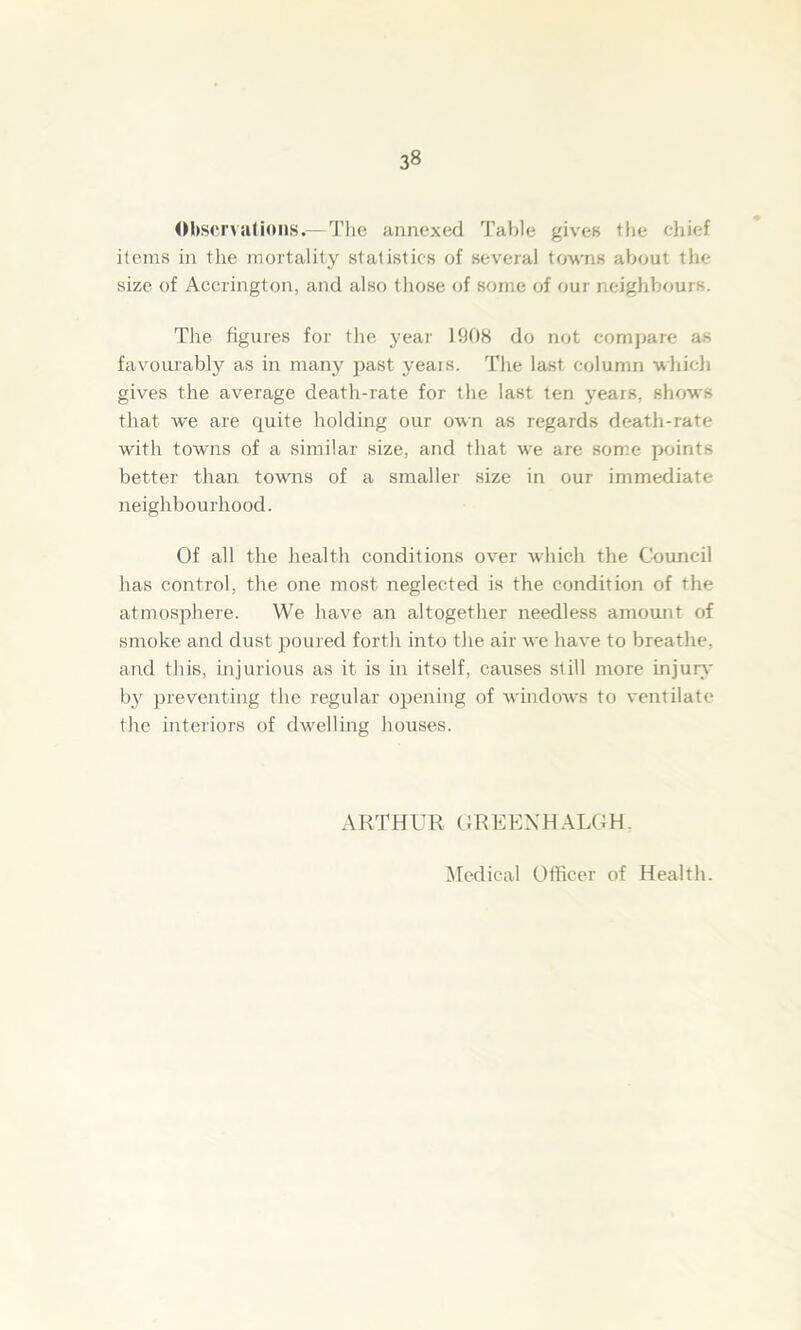 Observations.-—The annexed Table gives the chief items in the mortality statistics of several towns about the size of Accrington, and also those of some of our neighbours. The figures for the year 1908 do not compare as favourably as in many past years. The last column which gives the average death-rate for the last ten years, shows that we are quite holding our own as regards death-rate with towns of a similar size, and that we are some points better than towns of a smaller size in our immediate neighbourhood. Of all the health conditions over which the Council has control, the one most neglected is the condition of the atmosphere. We have an altogether needless amount of smoke and dust poured forth into the air we have to breathe, and this, injurious as it is in itself, causes still more injury by preventing the regular opening of windows to ventilate the interiors of dwelling houses. ARTHUR GREENHALGH. Medical Officer of Health.