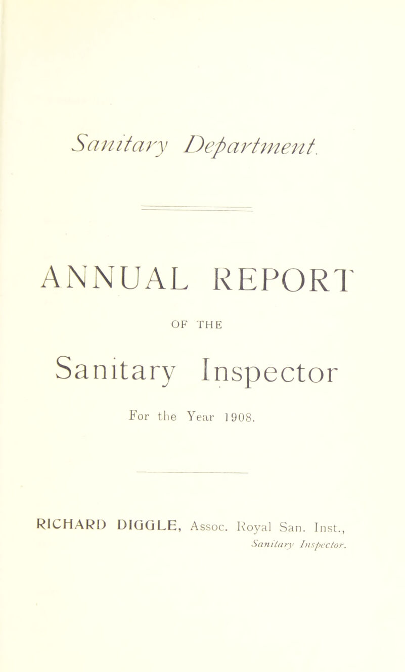 Sanitary Department. ANNUAL REPORT OF THE Sanitary Inspector For the Year 1908. RICHARD D1GGLE, Assoc. Royal San. Inst., Sanitary Inspector.