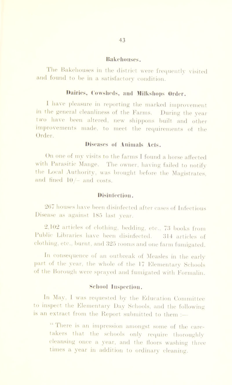 Bakehouses. Hie Bakehouses in the district were frequently visited and found to he in a satisfactory condition. Dairies, Cowsheds, and )lilkshops Order. I liave pleasure in reporting the marked improvement in the general cleanliness of the Farms. During the year two have been altered, new shippons built and other improvements made, to meet the requirements of the Order. Diseases of Animals Acts. On one of my visits to the farms 1 found a horse affected with Parasitic Mange. The owner, having failed to notify the Local Authority, was brought before the Magistrates, and fined 10/- and costs. Disinfection. —07 houses have been disinfected after cases of Infect ious Disease as against 185 last year. 2,102 articles of clothing, bedding, etc., 73 books from Public Libraries have been disinfected. 314 articles of clothing, etc., burnt, and 325 rooms and one farm fumigated. In consequence of an outbreak of Measles in the earlv part of the year, the whole of the 17 Elementary Schools of the Borough were sprayed and fumigated with Formalin. School Inspection. In May, 1 was requested by the Education Committee to inspect the Elementary Day Schools, and the following is an extract from the Report submitted to them :— I here is an impression amongst some of the care- takers that the schools only require thoroughly cleansing once a year, and the floors washing three times a year in addition to ordinary cleaning.