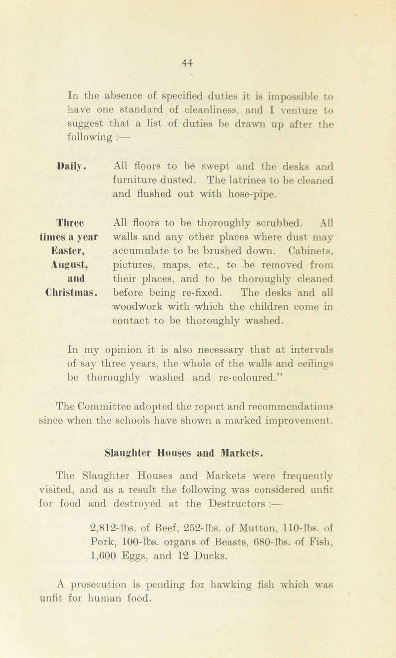 In the absence of specified duties it is impossible to have one standard of cleanliness, and I venture to suggest that a list of duties be drawn up after the following :— Daily. All floors to be swept and the desks and furniture dusted. The latrines to be cleaned and flushed out with hose-pipe. Three times a year Easter, August, and Christmas. All floors to be thoroughly scrubbed. All walls and any other places where dust may accumulate to be brushed down. Cabinets, pictures, maps, etc., to be removed from their places, and to be thoroughly cleaned before being re-fixed. The desks and all woodwork with which the children come in contact to be thoroughly washed. In my opinion it is also necessaiy that at intervals of say three years, the whole of the walls and ceilings be thoroughly washed and re-coloured.” The Committee adopted the report and recommendations since when the schools have shown a marked improvement. Slaughter Houses and Markets. The Slaughter Houses and Markets were frequently visited, and as a result the following was considered unfit for food and destroyed at the Destructors :— 2,812-lbs. of Beef, 252-lbs. of Mutton. 110-lbs. of Pork, 100-lbs. organs of Beasts, 680-lbs. of Fish, 1,600 Eggs, and 12 Ducks. A prosecution is pending for hawking fish which was unfit for human food.