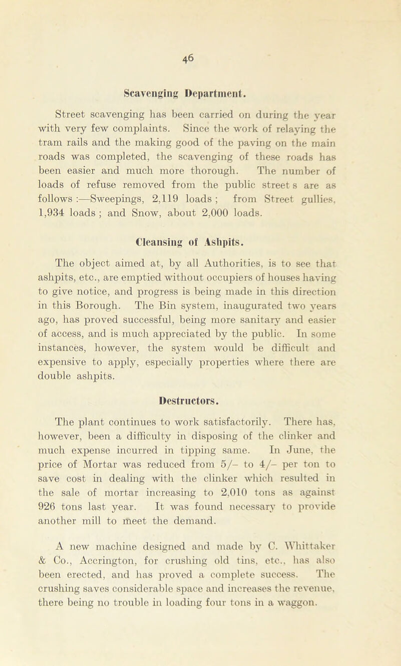 Scavenging Department. Street scavenging has been carried on during the year with very few complaints. Since the work of relaying the tram rails and the making good of the paving on the main roads was completed, the scavenging of these roads has been easier and much more thorough. The number of loads of refuse removed from the public street s are as follows :—Sweepings, 2,119 loads ; from Street gullies. 1,934 loads ; and Snow, about 2,000 loads. Cleansing of Ashpits. The object aimed at, by all Authorities, is to see that ashpits, etc., are emptied without occupiers of houses having to give notice, and progress is being made in this direction in this Borough. The Bin system, inaugurated two years ago, has proved successful, being more sanitary and easier of access, and is much appreciated by the public. In some instances, however, the system would be difficult and expensive to apply, especially properties where there are double ashpits. Destructors. The plant continues to work satisfactorily. There lias, however, been a difficulty in disposing of the clinker and much expense incurred in tipping same. In June, the price of Mortar was reduced from 5/- to 4/- per ton to save cost in dealing with the clinker which resulted in the sale of mortar increasing to 2,010 tons as against 926 tons last year. It was found necessary to provide another mill to meet the demand. A new machine designed and made by C. Whittaker & Co., Accrington, for crushing old this, etc., has also been erected, and has proved a complete success. The crushing saves considerable space and increases the revenue, there being no trouble in loading four tons in a waggon.