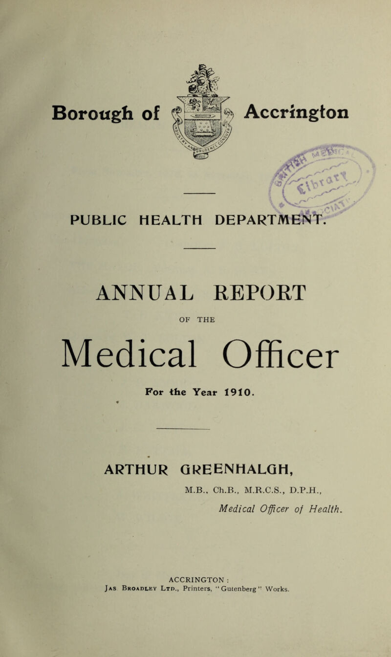 Borough of Accrington PUBLIC HEALTH DEPARTMENT. ANNUAL REPORT OF THE Medical Officer For the Year 1910. ARTHUR QREENHALQH, M.B., Ch.B., M.R.C.S., D.P.H., Medical Offlcer of Health. ACCRINGTON : Jas Broadley Lxn., Printers, “Gutenberg Works.