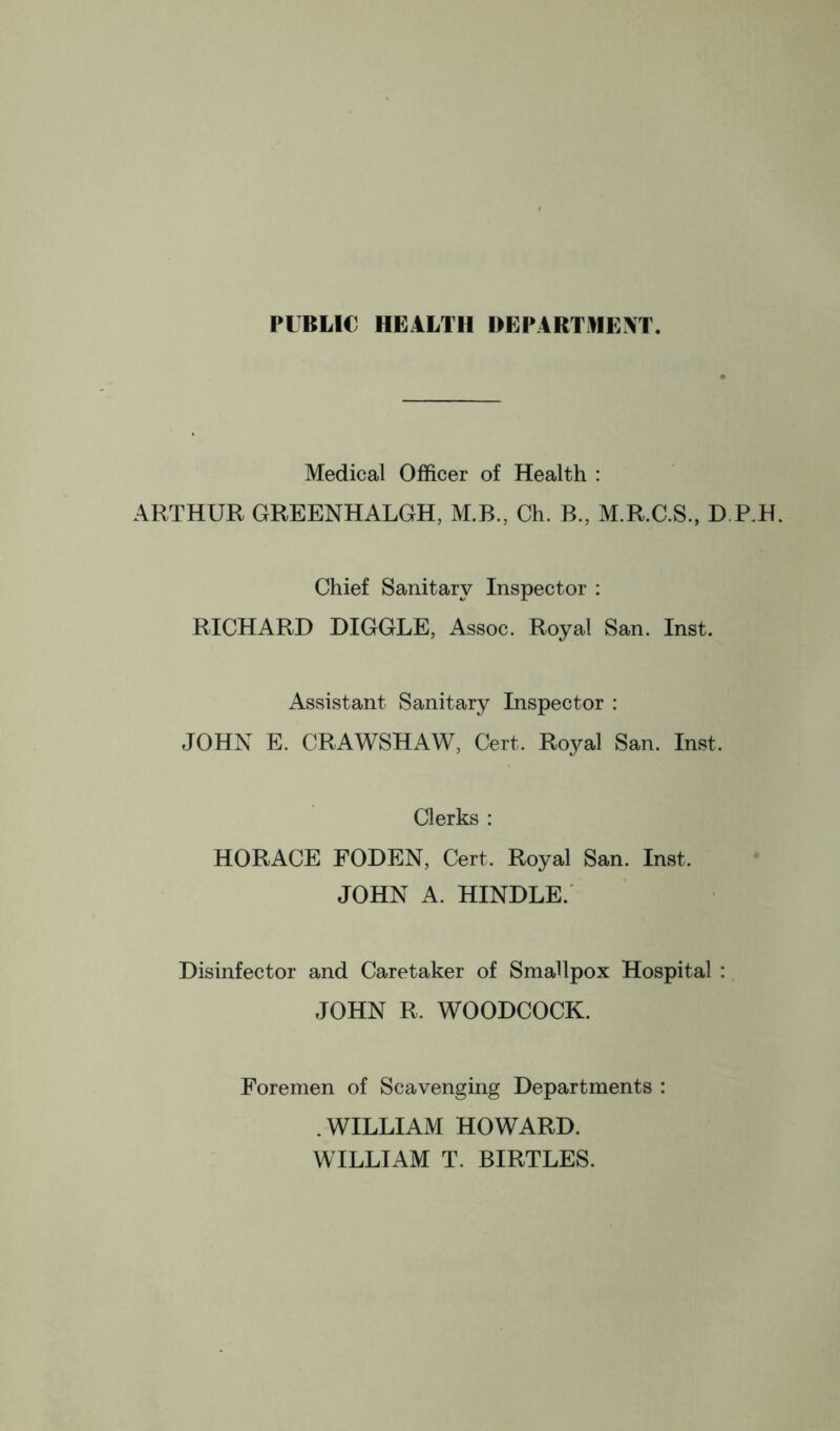 PUBLIC HEALTH DEPARTHE^T. Medical Officer of Health : ARTHUR GREENHALGH, M.B., Ch. B., M.R.C.S., D.RH. Chief Sanitary Inspector : RICHARD HIGGLE, Assoc. Royal San. Inst. Assistant Sanitary Inspector : JOHN E. CRAWSHAW, Cert. Royal San. Inst. Clerks : HORACE FODEN, Cert. Royal San. Inst. JOHN A. HINDLE. Disinfector and Caretaker of Smallpox Hospital : JOHN R. WOODCOCK. Foremen of Scavenging Departments : .WILLIAM HOWARD. WILLIAM T. BIRTLES.