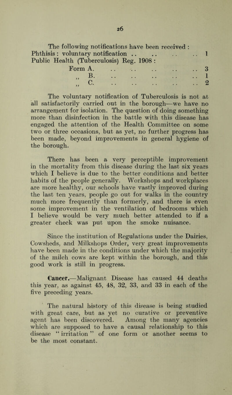 The following notifications have been received Phthisis : voluntary notification .. Public Health (Tuberculosis) Peg. 1908 ; 1 Form A. 3 1 2 B. C. The voluntary notification of Tuberculosis is not at all satisfactorily carried out in the borough—we have no arrangernent for isolation. The question of doing something more than disinfection in the battle with this disease has engaged the attention of the Health Committee on some two or three occasions, but as yet, no further progress has been made, beyond improvements in general hygiene of the borough. There has been a very perceptible improvement in the mortality from this disease during the last six years which I believe is due to the better conditions and better habits of the people generally. Workshops and workplaces are more healthy, our schools have vastly improved during the last ten years, people go out for walks in the country much more frequently than formerly, and there is even some improvement in the ventilation of bedrooms which I believe would be very much better attended to if a greater check was put upon the smoke nuisance. Since the institution of Regulations under the Dairies, Cowsheds, and Milkshops Order, very great improvements have been made in the conditions under which the majority of the milch cows are kept within the borough, and this good work is still in progress. Cancer,—Malignant Disease has caused 44 deaths this year, as against 45, 48, 32, 33, and 33 in each of the five preceding years. The natural history of this disease is being studied with great care, but as yet no curative or preventive agent has been discovered. Among the many agencies which are supposed to have a causal relationship to this disease “ irritation ” of one form or another seems to be the most constant.