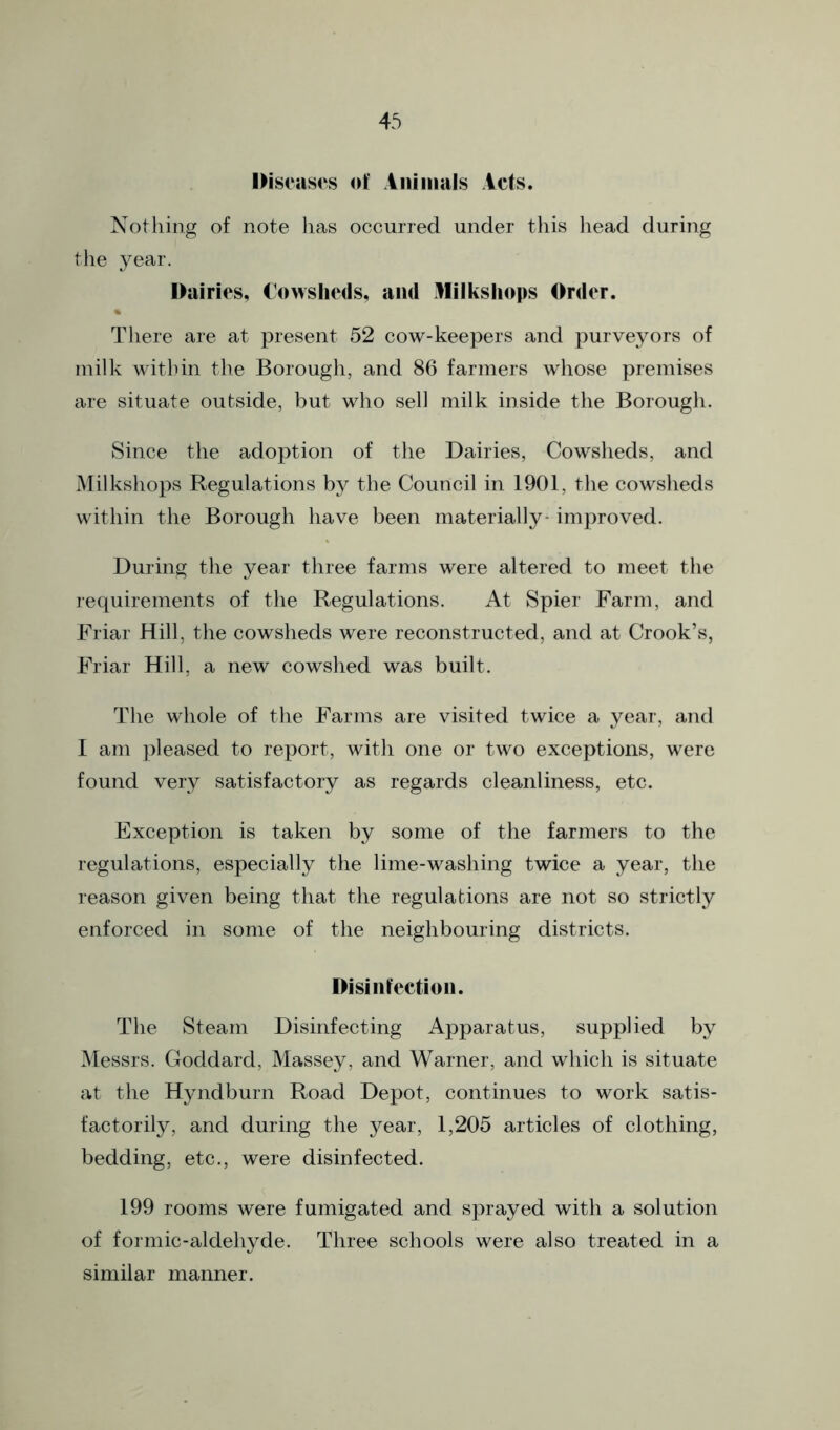 IHscascs of Aniinals icfs. Nothing of note has occurred under this liead during the year. Dairies, Cowslieds, and Milkshops Order. There are at present 52 cow-keepers and purveyors of milk within the Borough, and 86 farmers whose premises are situate outside, but who sell milk inside the Borough. Since the adoption of the Dairies, Cowsheds, and Milkshops Regulations by the Council in 1901, the cowsheds within the Borough have been materially* improved. During the year three farms were altered to meet the requirements of the Regulations. At Spier Farm, and Friar Hill, the cowsheds were reconstructed, and at Crook’s, Friar Hill, a new cowshed was built. The whole of the Farms are visited twice a year, and I am pleased to report, with one or two exceptions, were found very satisfactory as regards cleanliness, etc. Exception is taken by some of the farmers to the regulations, especially the lime-washing twice a year, the reason given being that the regulations are not so strictly enforced in some of the neighbouring districts. Disinlfectioii. The Steam Disinfecting Apparatus, supplied by Messrs. Goddard, Massey, and Warner, and which is situate at the Hyndburn Road Depot, continues to work satis- factorily, and during the year, 1,205 articles of clothing, bedding, etc., were disinfected. 199 rooms were fumigated and sprayed with a solution of formic-aldehyde. Three schools were also treated in a similar manner.