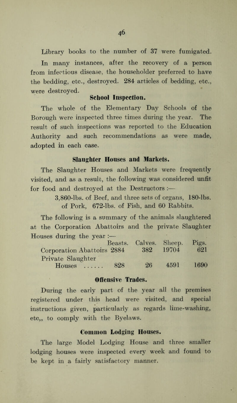 Library books to the number of 37 were fumigated. In many instances, after the recovery of a person from infectious disease, the householder preferred to have the bedding, etc., destroyed. 284 articles of bedding, etc., were destroyed. School Inspection. The whole of the Elementary Day Schools of the Borough were inspected three times during the year. The result of such inspections was reported to the Education Authority and such recommendations as were made, adopted in each case. Slaughter Houses and Markets. The Slaughter Houses and Markets were frequently visited, and as a result, the following was considered unfit for food and destroyed at the Destructors :— 3,860-lbs. of Beef, and three sets of organs, 180-lbs. of Pork, 672-lbs. of Fish, and 60 Rabbits. The following is a summary of the animals slaughtered at the Corporation Abattoirs and the private Slaughter Houses during the year :— Beasts. Calves. Sheep. Pigs. Corporation Abattoirs 2884 382 19704 621 Private Slaughter Houses 828 26 4591 1690 Offensive Trades. During the early part of the year all the premises registered under this head were visited, and special instructions given, particularly as regards lime-washing, etc,, to comply with the Byelaws. Common Lodging Houses. The large Model Lodging House and three smaller lodging houses were inspected every week and found to be kept in a fairly satisfactory manner.