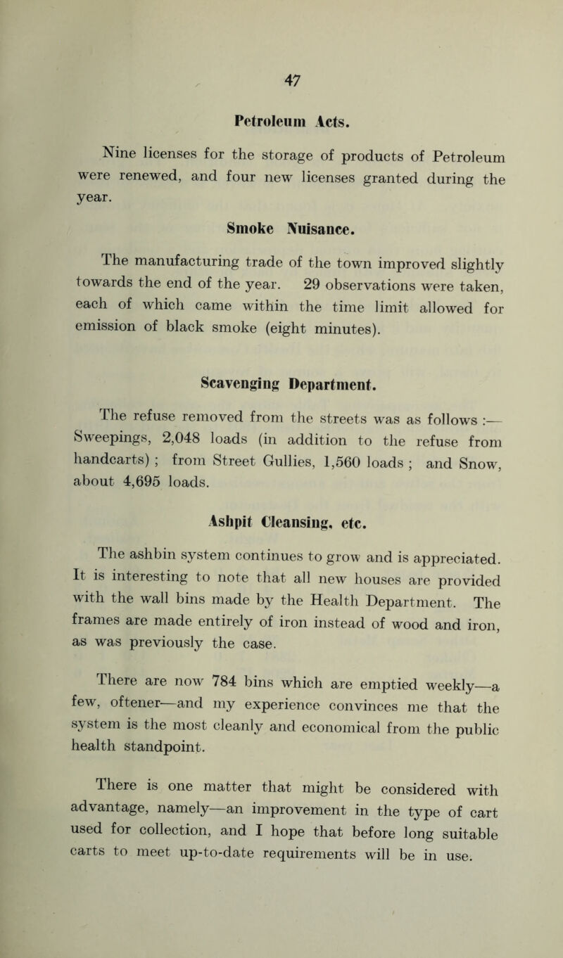 Petroleum Acts. Nine licenses for the storage of products of Petroleum were renewed, and four new licenses granted during the year. Smoke Nuisance. The manufacturing trade of the town improved slightly towards the end of the year. 29 observations were taken, each of which came within the time limit allowed for emission of black smoke (eight minutes). Scavenging Department. The refuse removed from the streets was as follows Sweepings, 2,048 loads (in addition to the refuse from handcarts) ; from Street Gullies, 1,560 loads ; and Snow, about 4,695 loads. Ashpit Cleansing, etc. The ashbin system continues to grow and is appreciated. It is interesting to note that all new houses are provided with the wall bins made by the Health Department. The frames are made entirely of iron instead of wood and iron, as was previously the case. There are now 784 bins which are emptied weekly—a few, oftener—and my experience convinces me that the system is the most cleanly and economical from the public health standpoint. There is one matter that might be considered with advantage, namely—an improvement in the type of cart used for collection, and I hope that before long suitable carts to meet up-to-date requirements will be in use.