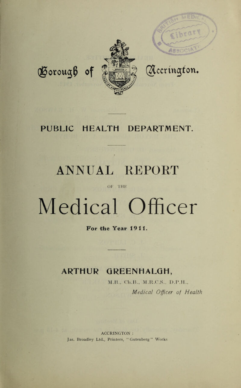 QUcrmgton. Q0orou$0 of PUBLIC HEALTH DEPARTMENT. ANNUAL REPORT OF THE Medical Officer For the Year 1911. ARTHUR GREENHALGH, M.B., Cli.B., M.R.C.S., Medical Officer of Health ACCRINGTON : Jas. Broadley Ltd., Printers, “Gutenberg” Works