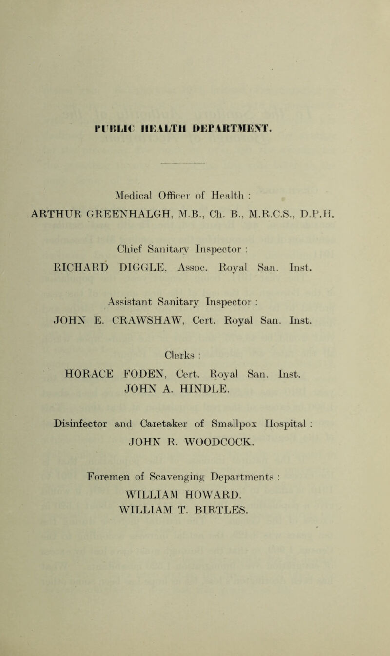 PUBLIC HEALTH DEPARTMENT. Medical Officer of Health : ARTHUR GREENHALGH, M.B., Ch. B.. M.R.C.S., D.P.H. Chief Sanitary Inspector : RICHARD HIGGLE, Assoc. Royal San. Inst. JOHN Assistant Sanitary Inspector : E. CRAWSHAW, Cert. Royal San. Inst. Clerks : HORACE FODEN, Cert. Royal San. Inst. JOHN A. HINDLE. Disinfector and Caretaker of Smallpox Hospital JOHN R. WOODCOCK. Foremen of Scavenging Departments : WILLIAM HOWARD. WILLIAM T. BIRTLES.