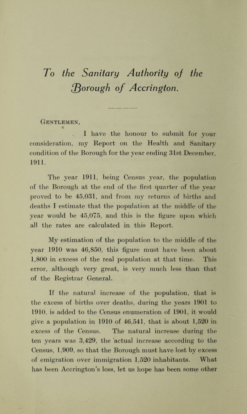 To the Sanitary Authority of the {Thorough of Accrington. Gentlemen, I have the honour to submit for your consideration, my Report on the Health and Sanitary condition of the Borough for the year ending 31st December, 1911. The year 1911, being Census year, the population of the Borough at the end of the first quarter of the year proved to be 45,031, and from my returns of births and deaths I estimate that the population at the middle of the year would be 45,075, and this is the figure upon which all the rates are calculated in this Report. My estimation of the population to the middle of the year 1910 was 46,850, this figure must have been about 1,800 in excess of the real population at that time. This error, although very great, is very much less than that of the Registrar General. If the natural increase of the population, that is the excess of births over deaths, during the years 1901 to 1910, is added to the Census enumeration of 1901, it would give a population in 1910 of 46,541. that is about 1,520 in excess of the Census. The natural increase during the ten years was 3,429, the actual increase according to the Census, 1,909, so that the Borough must have lost by excess of emigration over immigration 1,520 inhabitants. What has been Accrington’s loss, let us hope has been some other