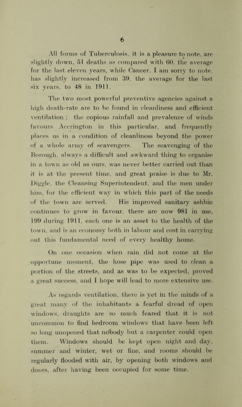 All forms of Tuberculosis, it is a pleasure to note, are slightly down, 51 deaths as compared with 60. the average for the last eleven years, while Cancer, I am sorry to note, has slightly increased from 39. the average for the last six years, to 48 in 1911. The two most powerful preventive agencies against a high death-rate are to be found in cleanliness and efficient ventilation ; the copious rainfall and prevalence of winds favours Accrington in this particular, and frequently places us in a condition of cleanliness beyond the power of a whole army of scavengers. The scavenging of the Borough, always a difficult and awkward thing to organise in a town as old as ours, was never better carried out than it is at the present time, and great praise is due to Mr. Diggle, the Cleansing Superintendent, and the men under him, for the efficient way in which this part of the needs of the town are served. His improved sanitary ashbin continues to grow in favour, there are now 981 in use, 199 during 1911, each one is an asset to the health of the town, and is an economy both in labour and cost in carrying out this fundamental need of every healthy home. On one occasion when rain did not come at the opportune moment, the hose pipe was used to clean a portion of the streets, and as was to be expected, proved a great success, and I hope will lead to more extensive use. As regards ventilation, there is yet in the minds of a great many of the inhabitants a fearful dread of open windows, draughts are so much feared that it is not uncommon to find bedroom windows that have been left so long unopened that no*body but a carpenter could open them. Windows should be kept open night and day, summer and winter, wet or fine, and rooms should be regularly flooded with air, by opening both windows and doors, after having been occupied for some time.