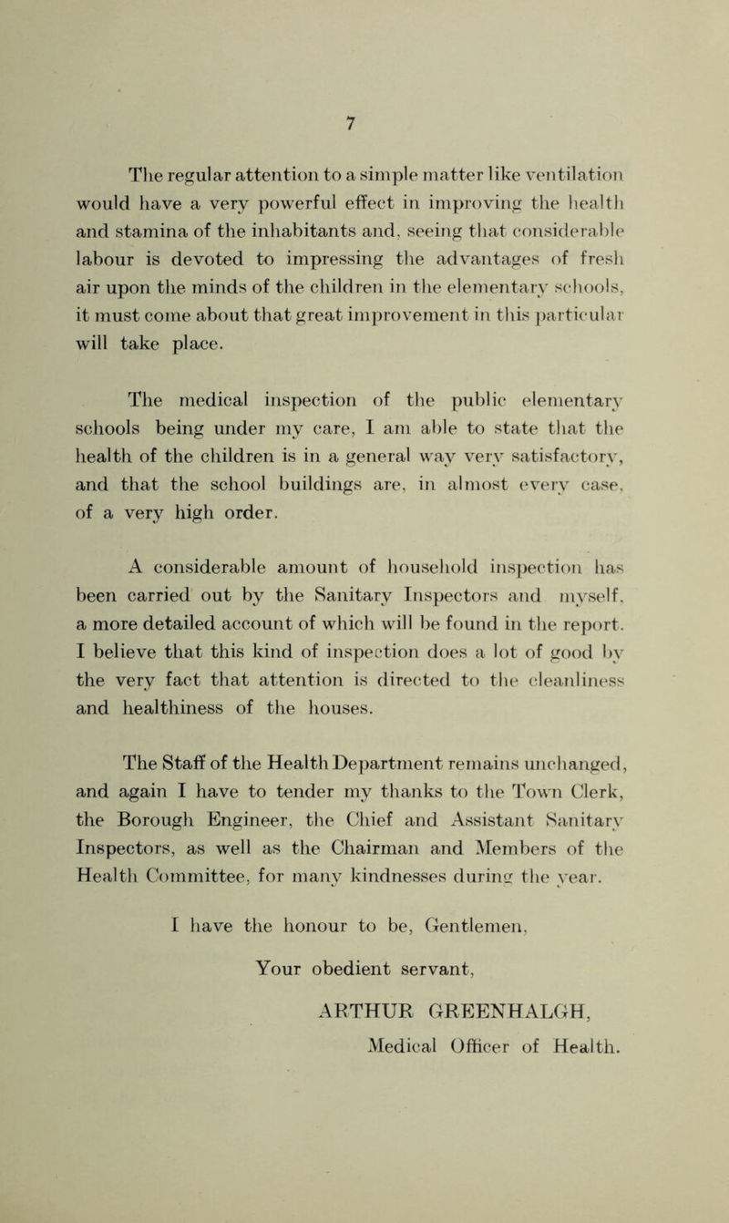 The regular attention to a simple matter like ventilation would have a very powerful effect in improving the health and stamina of the inhabitants and, seeing that considerable labour is devoted to impressing the advantages of fresh air upon the minds of the children in the elementary schools, it must come about that great improvement in this particular will take place. The medical inspection of the public elementary schools being under my care, I am able to state that the health of the children is in a general way very satisfactory, and that the school buildings are, in almost every case, of a very high order. A considerable amount of household inspection has been carried out by the Sanitary Inspectors and myself, a more detailed account of which will be found in the report. I believe that this kind of inspection does a lot of good by the very fact that attention is directed to the cleanliness and healthiness of the houses. The Staff of the Health Department remains unchanged, and again I have to tender my thanks to the Town Clerk, the Borough Engineer, the Chief and Assistant Sanitary Inspectors, as well as the Chairman and Members of the Health Committee, for many kindnesses during the year. I have the honour to be, Gentlemen, Your obedient servant, ARTHUR GREENHALGH, Medical Officer of Health.