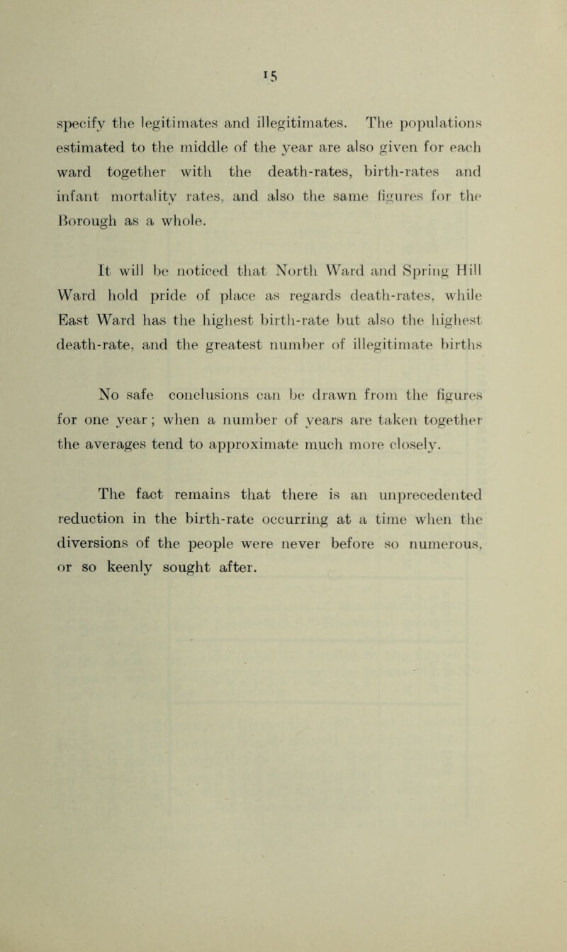 specify the legitimates and illegitimates. The populations estimated to the middle of the year are also given for each ward together with the death-rates, birth-rates and infant mortality rates, and also the same figures for the Borough as a whole. It will be noticed that North Ward and Spring Hill Ward hold pride of place as regards death-rates, while East Ward has the highest birth-rate but also the highest death-rate, and the greatest number of illegitimate births No safe conclusions can be drawn from the figures for one year; when a number of years are taken together the averages tend to approximate much more closely. The fact remains that there is an unprecedented reduction in the birth-rate occurring at a time when the diversions of the people were never before so numerous, or so keenly sought after.