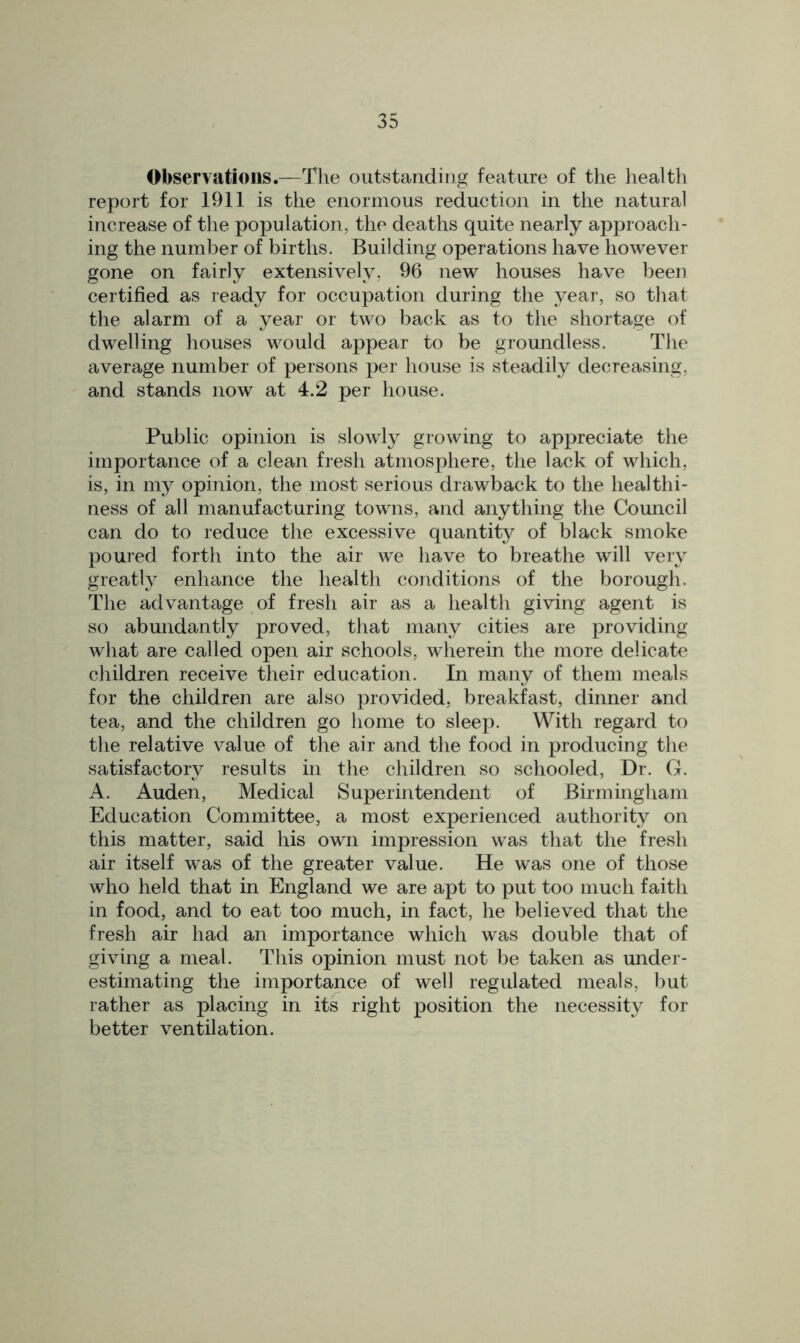 Observations.—The outstanding feature of the health report for 1911 is the enormous reduction in the natural increase of the population, the deaths quite nearly approach- ing the number of births. Building operations have however gone on fairly extensively, 96 new houses have been certified as ready for occupation during the year, so that the alarm of a year or two back as to the shortage of dwelling houses would appear to be groundless. The average number of persons per house is steadily decreasing, and stands now at 4.2 per house. Public opinion is slowly growing to appreciate the importance of a clean fresh atmosphere, the lack of which, is, in my opinion, the most serious drawback to the healthi- ness of all manufacturing towns, and anything the Council can do to reduce the excessive quantity of black smoke poured forth into the air we have to breathe will very greatly enhance the health conditions of the borough. The advantage of fresh air as a health giving agent is so abundantly proved, that many cities are providing what are called open air schools, wherein the more delicate children receive their education. In many of them meals for the children are also provided, breakfast, dinner and tea, and the children go home to sleep. With regard to the relative value of the air and the food in producing the satisfactory results in the children so schooled, Dr. G. A. Auden, Medical Superintendent of Birmingham Education Committee, a most experienced authority on this matter, said his own impression was that the fresh air itself was of the greater value. He was one of those who held that in England we are apt to put too much faith in food, and to eat too much, in fact, he believed that the fresh air had an importance which was double that of giving a meal. This opinion must not be taken as under- estimating the importance of well regulated meals, but rather as placing in its right position the necessity for better ventilation.
