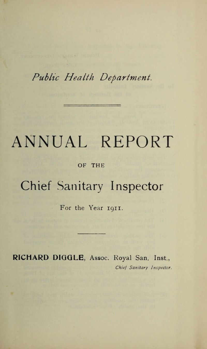 Public Health Department. ANNUAL REPORT OF THE Chief Sanitary Inspector For the Year 1911. RICHARD DIGGLE, Assoc. Royal San. Inst., Chief Sanitary Inspector.