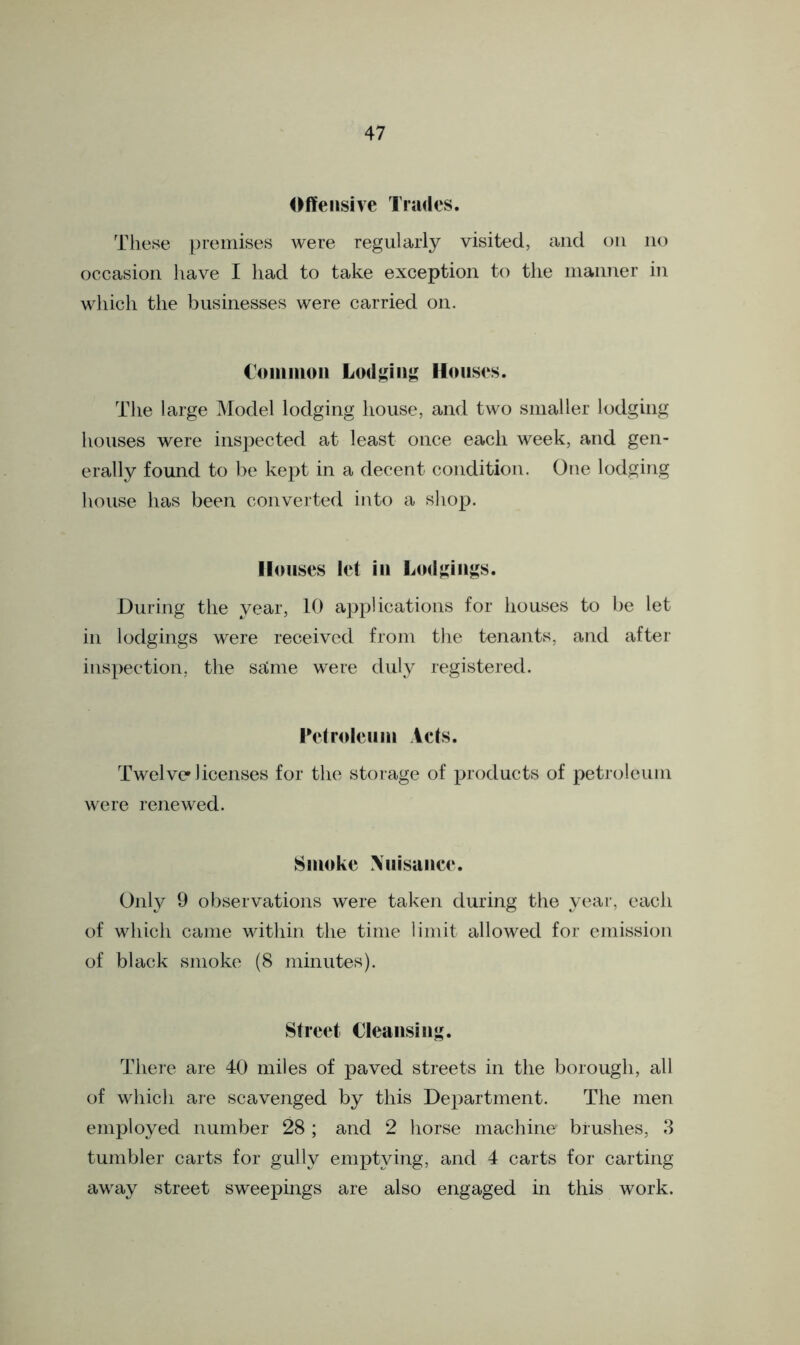 Offensive Trades. These premises were regularly visited, and on no occasion have I had to take exception to the manner in which the businesses were carried on. Common Lodging Houses. The large Model lodging house, and two smaller lodging houses were inspected at least once each week, and gen- erally found to be kept in a decent condition. One lodging house has been converted into a shop. Houses let in Lodgings. During the year, 10 applications for houses to be let in lodgings were received from the tenants, and after inspection, the salme were duly registered. Petroleum Acts. Twelve* licenses for the storage of products of petroleum were renewed. Smoke Nuisance. Only 9 observations were taken during the year, each of which came within the time limit allowed for emission of black smoke (8 minutes). Street Cleansing. There are 40 miles of paved streets in the borough, all of which are scavenged by this Department. The men employed number 28 ; and 2 horse machine? brushes, 3 tumbler carts for gully emptying, and 4 carts for carting away street sweepings are also engaged in this work.
