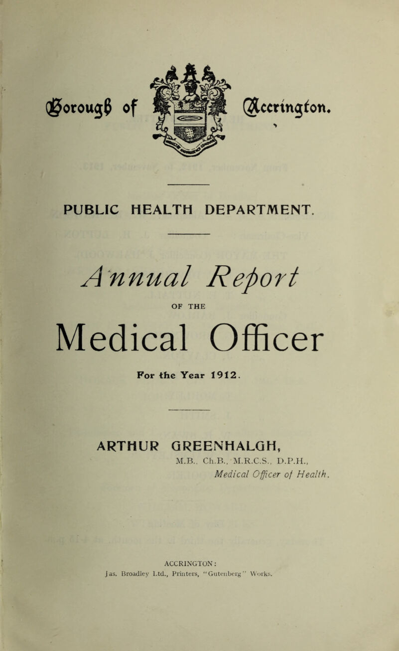 PUBLIC HEALTH DEPARTMENT. Annual Report OF THE Medical Officer For the Year 1912. ARTHUR QREENHALGH, M.B.. Cii.B., M.R.C.S., D.P.H., Medical Oficer of Health. ACCRINGTON: Jas. Broadley l.td.. Printers, “Gutenberg” Works.