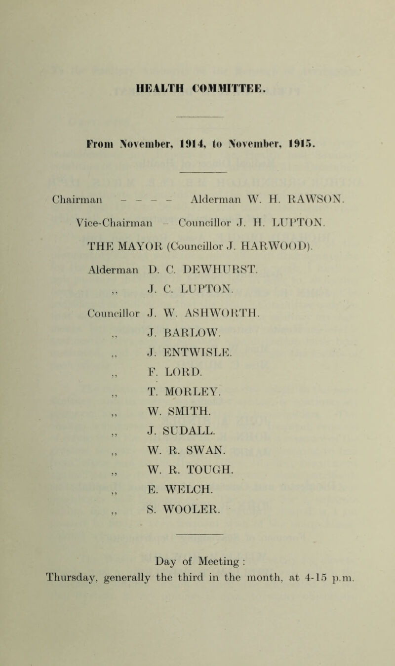 HEALTH COMMITTEE. From November, 1914, to November, 1915. Chairman - - - - Alderman W. H. RAWSON. Vice-Chairman Councillor J. H. LUPTON. THE MAYOR (Councillor J. HARWOOD). Alderman D. C. DEWHURST. J. C. LUPTON. Councillor J. W. ASHWORTH. J. BARLOW. J. ENTWISLE. E. LORD. T. MORLEY. „ W. SMITH. J. SUDALL. W. R. SWAN. „ W. R. TOUGH. E. WELCH. „ S. WOOLER. Day of Meeting : Thursday, generally the third in the month, at 4-15 p.m.