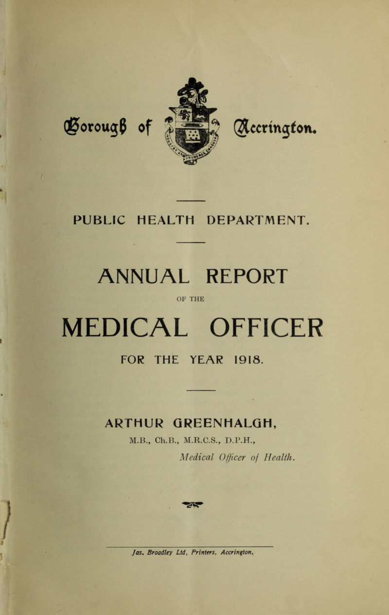 Q0oroug$ of (Jccrington. PUBLIC HEALTH DEPARTMENT. ANNUAL REPORT OF THE MEDICAL OFFICER FOR THE YEAR 1918. ARTHUR QREENHALQH, M.B., Ch.B., M.R.C.S., D.P.H., Medical Officer of Health. Jas. Broadley Ltd, Printers, Accrington.
